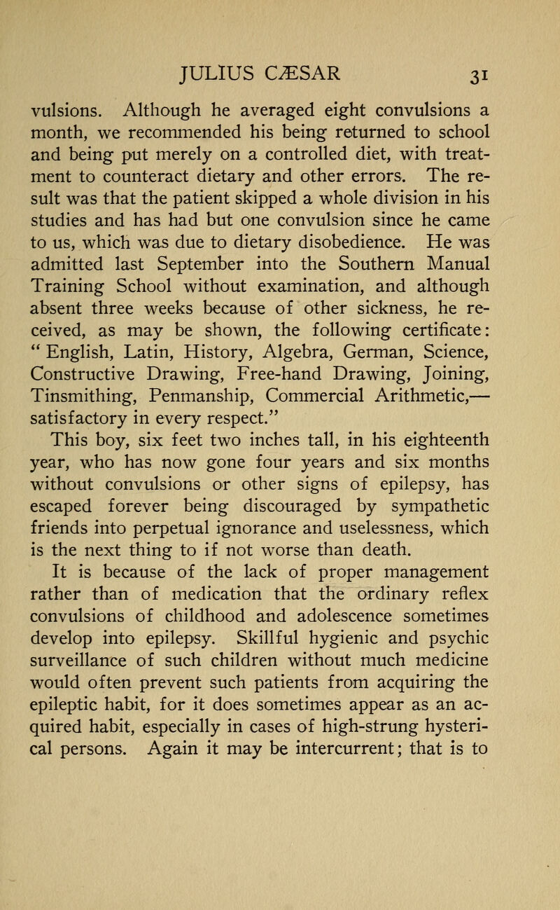 vulsions. Although he averaged eight convulsions a month, we recommended his being returned to school and being put merely on a controlled diet, with treat- ment to counteract dietary and other errors. The re- sult was that the patient skipped a whole division in his studies and has had but one convulsion since he came to us, which was due to dietary disobedience. He was admitted last September into the Southern Manual Training School without examination, and although absent three weeks because of other sickness, he re- ceived, as may be shown, the following certificate: ** English, Latin, History, Algebra, German, Science, Constructive Drawing, Free-hand Drawing, Joining, Tinsmithing, Penmanship, Commercial Arithmetic,— satisfactory in every respect. This boy, six feet two inches tall, in his eighteenth year, who has now gone four years and six months without convulsions or other signs of epilepsy, has escaped forever being discouraged by sympathetic friends into perpetual ignorance and uselessness, which is the next thing to if not worse than death. It is because of the lack of proper management rather than of medication that the ordinary reflex convulsions of childhood and adolescence sometimes develop into epilepsy. Skillful hygienic and psychic surveillance of such children without much medicine would often prevent such patients from acquiring the epileptic habit, for it does sometimes appear as an ac- quired habit, especially in cases of high-strung hysteri- cal persons. Again it may be intercurrent; that is to