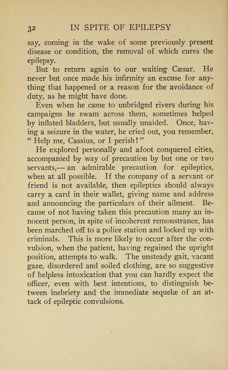 say, coming in the wake of some previously present disease or condition, the removal of which cures the epilepsy. But to return again to our waiting Caesar. He never but once made his infirmity an excuse for any- thing that happened or a reason for the avoidance of duty, as he might have done. Even when he came to unbridged rivers during his campaigns he swam across them, sometimes helped by inflated bladders, but usually unaided. Once, hav- ing a seizure in the water, he cried out, you remember,  Help me, Cassius, or I perish!  He explored personally and afoot conquered cities, accompanied by way of precaution by but one or two servants,— an admirable precaution for epileptics, when at all possible. If the company of a servant or friend is not available, then epileptics should always carry a card in their wallet, giving name and address and announcing the particulars of their ailment. Be- cause of not having taken this precaution many an in- nocent person, in spite of incoherent remonstrance, has been marched off to a police station and locked up with criminals. This is more likely to occur after the con- vulsion, when the patient, having regained the upright position, attempts to- walk. The unsteady gait, vacant gaze, disordered and soiled clothing, are so suggestive of helpless intoxication that you can hardly expect the officer, even with best intentions, to distinguish be- tween inebriety and the immediate sequelae of an at- tack of epileptic convulsions.