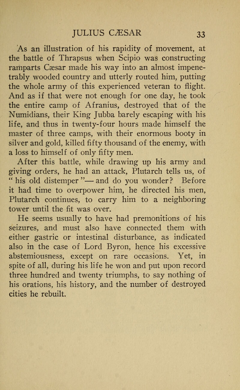 As an illustration of his rapidity of movement, at the battle of Thrapsus when Scipio was constructing ramparts Caesar made his way into an almost impene- trably wooded country and utterly routed him, putting the whole army of this experienced veteran to flight. And as if that were not enough for one day, he took the entire camp of Afranius, destroyed that of the Numidians, their King Jubba barely escaping with his life, and thus in twenty-four hours made himself the master of three camps, with their enormous booty in silver and gold, killed fifty thousand of the enemy, with a loss to himself of only fifty men. After this battle, while drawing up his army and giving orders, he had an attack, Plutarch tells us, of his old distemper—and do you wonder? Before it had time to overpower him, he directed his men, Plutarch continues, to carry him to a neighboring tower until the fit was over. He seems usually to have had premonitions of his seizures, and must also have connected them with either gastric or intestinal disturbance, as indicated also in the case of Lord Byron, hence his excessive abstemiousness, except on rare occasions. Yet, in spite of all, during his life he won and put upon record three hundred and twenty triumphs, to say nothing of his orations, his history, and the number of destroyed cities he rebuilt.