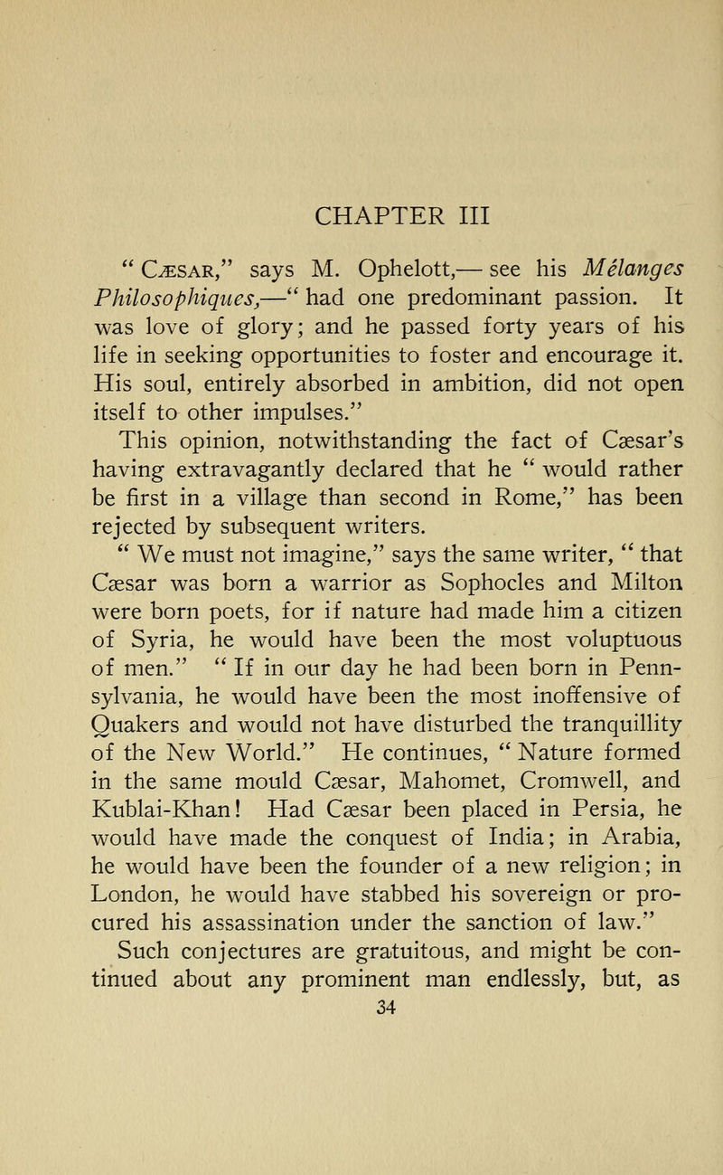 C^SAR, says M. Ophelott,— see his Melanges Philosophiques,— had one predominant passion. It was love of glory; and he passed forty years of his life in seeking opportunities to foster and encourage it. His soul, entirely absorbed in ambition, did not open itself to other impulses. This opinion, notwithstanding the fact of Caesar's having extravagantly declared that he  would rather be first in a village than second in Rome, has been rejected by subsequent writers.  We must not imagine, says the same writer,  that Caesar was born a warrior as Sophocles and Milton were born poets, for if nature had made him a citizen of Syria, he would have been the most voluptuous of men.  If in our day he had been born in Penn- sylvania, he would have been the most inoffensive of Quakers and would not have disturbed the tranquillity of the New World. He continues, *^ Nature formed in the same mould Csesar, Mahomet, Cromwell, and Kublai-Khan! Had Csesar been placed in Persia, he would have made the conquest of India; in Arabia, he would have been the founder of a new religion; in London, he would have stabbed his sovereign or pro- cured his assassination under the sanction of law. Such conjectures are gratuitous, and might be con- tinued about any prominent man endlessly, but, as