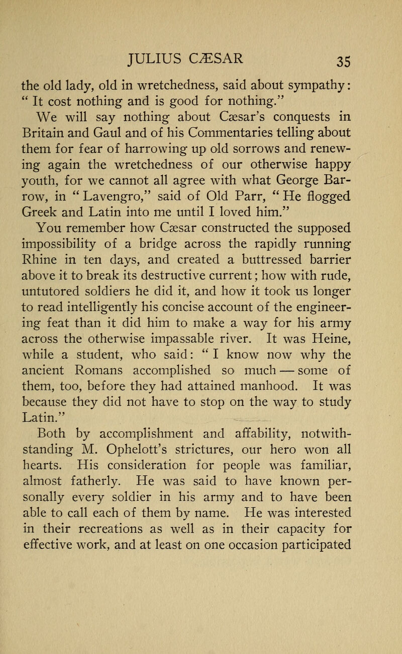 the old lady, old in wretchedness, said about sympathy:  It cost nothing and is good for nothing. We will say nothing about Caesar's conquests in Britain and Gaul and of his Commentaries telling about them for fear of harrowing up old sorrows and renew- ing again the wretchedness of our otherwise happy youth, for we cannot all agree with what George Bar- row, in  Lavengro, said of Old Parr,  He flogged Greek and Latin into me until I loved him. You remember how Caesar constructed the supposed impossibility of a bridge across the rapidly running Rhine in ten days, and created a buttressed barrier above it to break its destructive current; how with rude, untutored soldiers he did it, and how it took us longer to read intelligently his concise account of the engineer- ing feat than it did him to make a way for his army across the otherwise impassable river. It was Heine, while a student, who said:  I know now why the ancient Romans accomplished so much — some of them, too, before they had attained manhood. It was because they did not have to stop on the way to study Latin. Both by accomplishment and affability, notwith- standing M. Ophelott's strictures, our hero won all hearts. His consideration for people was familiar, almost fatherly. He was said to have known per- sonally every soldier in his army and to have been able to call each of them by name. He was interested in their recreations as well as in their capacity for effective work, and at least on one occasion participated
