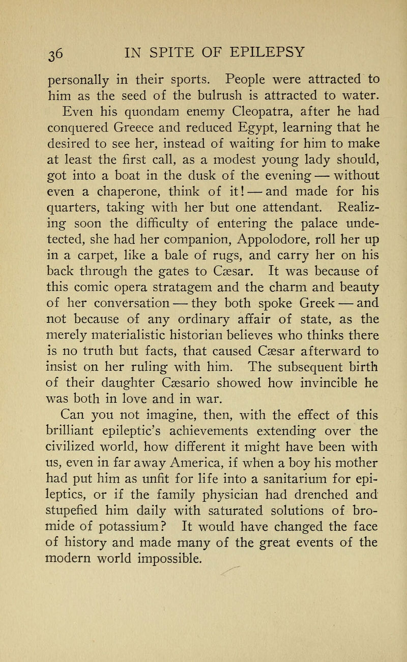 personally in their sports. People were attracted to him as the seed of the bulrush is attracted to water. Even his quondam enemy Cleopatra, after he had conquered Greece and reduced Egypt, learning that he desired to see her, instead of waiting for him to make at least the first call, as a modest young lady should, got into a boat in the dusk of the evening — without even a chaperone, think of it! — and made for his quarters, taking with her but one attendant. Realiz- ing soon the difficulty of entering the palace unde- tected, she had her companion, Appolodore, roll her up in a carpet, like a bale of rugs, and carry her on his back through the gates to Caesar. It was because of this comic opera stratagem and the charm and beauty of her conversation — they both spoke Greek — and not because of any ordinary affair of state, as the merely materialistic historian believes who thinks there is no truth but facts, that caused Caesar afterward to insist on her ruling with him. The subsequent birth of their daughter Caesario showed how invincible he was both in love and in war. Can you not imagine, then, with the effect of this brilliant epileptic's achievements extending over the civilized world, how different it might have been with us, even in far away America, if when a boy his mother had put him as unfit for life into a sanitarium for epi- leptics, or if the family physician had drenched and stupefied him daily with saturated solutions of bro- mide of potassium? It would have changed the face of history and made many of the great events of the modern world impossible.