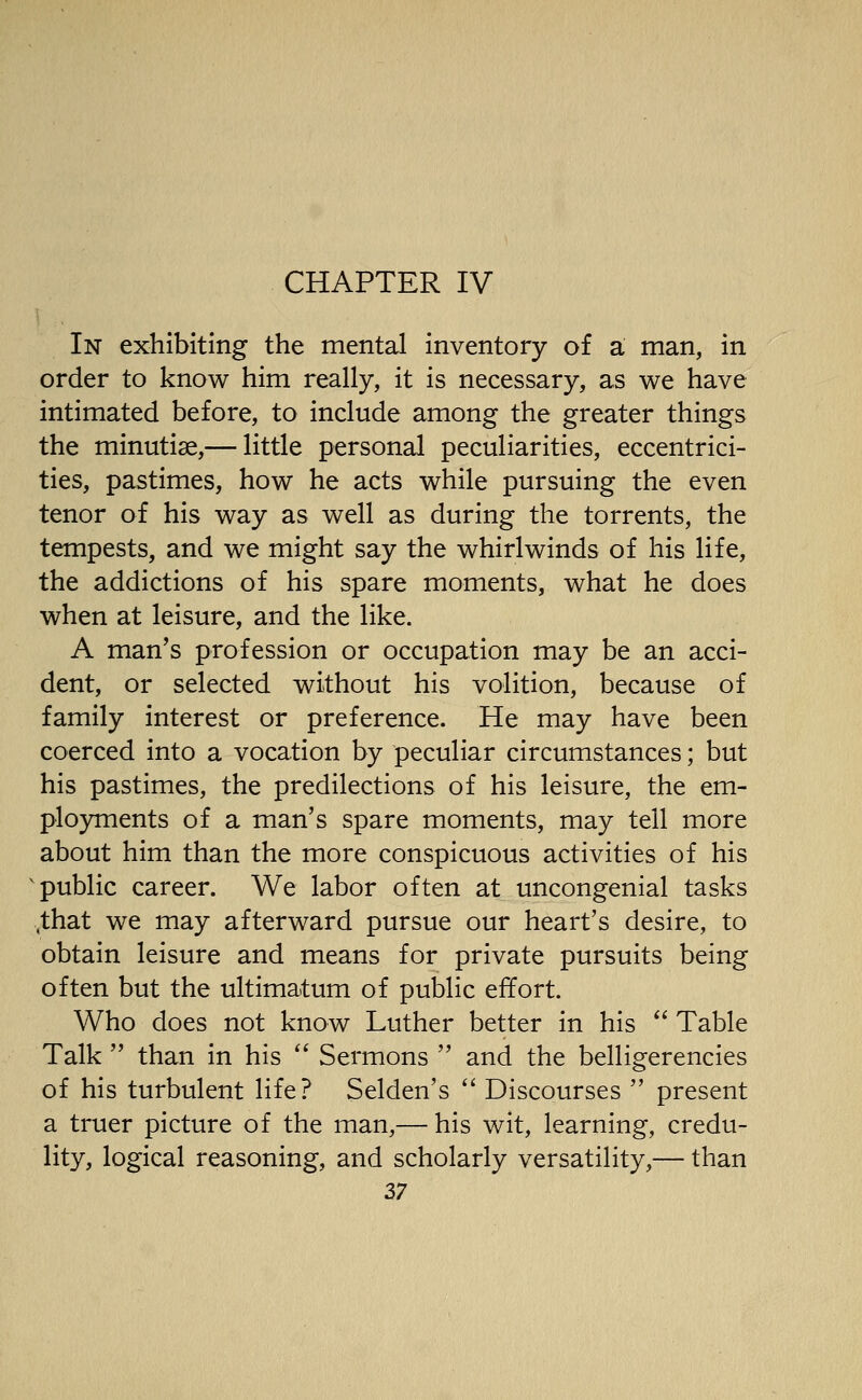 In exhibiting the mental inventory of a man, in order to know him really, it is necessary, as we have intimated before, to include among the greater things the minutiae,— little personal peculiarities, eccentrici- ties, pastimes, how he acts while pursuing the even tenor of his way as well as during the torrents, the tempests, and we might say the whirlwinds of his life, the addictions of his spare moments, what he does when at leisure, and the like. A man's profession or occupation may be an acci- dent, or selected without his volition, because of family interest or preference. He may have been coerced into a vocation by peculiar circumstances; but his pastimes, the predilections of his leisure, the em- plo3anents of a man's spare moments, may tell more about him than the more conspicuous activities of his ^public career. We labor often at uncongenial tasks ,that we may afterward pursue our heart's desire, to obtain leisure and means for private pursuits being often but the ultimatum of public effort. Who does not know Luther better in his  Table Talk  than in his  Sermons  and the belligerencies of his turbulent life? Selden's  Discourses  present a truer picture of the man,— his wit, learning, credu- lity, logical reasoning, and scholarly versatility,— than Z7