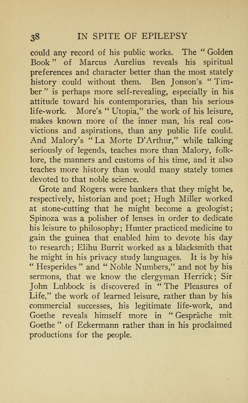could any record of his public works. The  Golden Book of Marcus Aurelius reveals his spiritual preferences and character better than the most stately- history could without them. Ben Jonson's  Tim- ber  is perhaps more self-revealing, especially in his attitude toward his contemporaries, than his serious life-work. More's  Utopia, the work of his leisure, makes known more of the inner man, his real con- victions and aspirations, than any public life could. And Malory's La Morte D'Arthur, while talking seriously of legends, teaches more than Malory, folk- lore, the manners and customs of his time, and it also teaches more history than would many stately tomes devoted to that noble science. Grote and Rogers were bankers that they might be, respectively, historian and poet; Hugh Miller worked at stone-cutting that he might become a geologist; Spinoza was a polisher of lenses in order to dedicate his leisure to philosophy; Hunter practiced medicine to gain the guinea that enabled him to devote his day to research; Elihu Burrit worked as a blacksmith that he might in his privacy study languages. It is by his  Hesperides  and  Noble Numbers, and not by his sermons, that we know the clergyman Herrick; Sir John Lubbock is discovered in  The Pleasures of Life, the work of learned leisure, rather than by his commercial successes, his legitimate life-work, and Goethe reveals himself more in  Gesprache mit. Goethe  of Eckermann rather than in his proclaimed productions for the people.