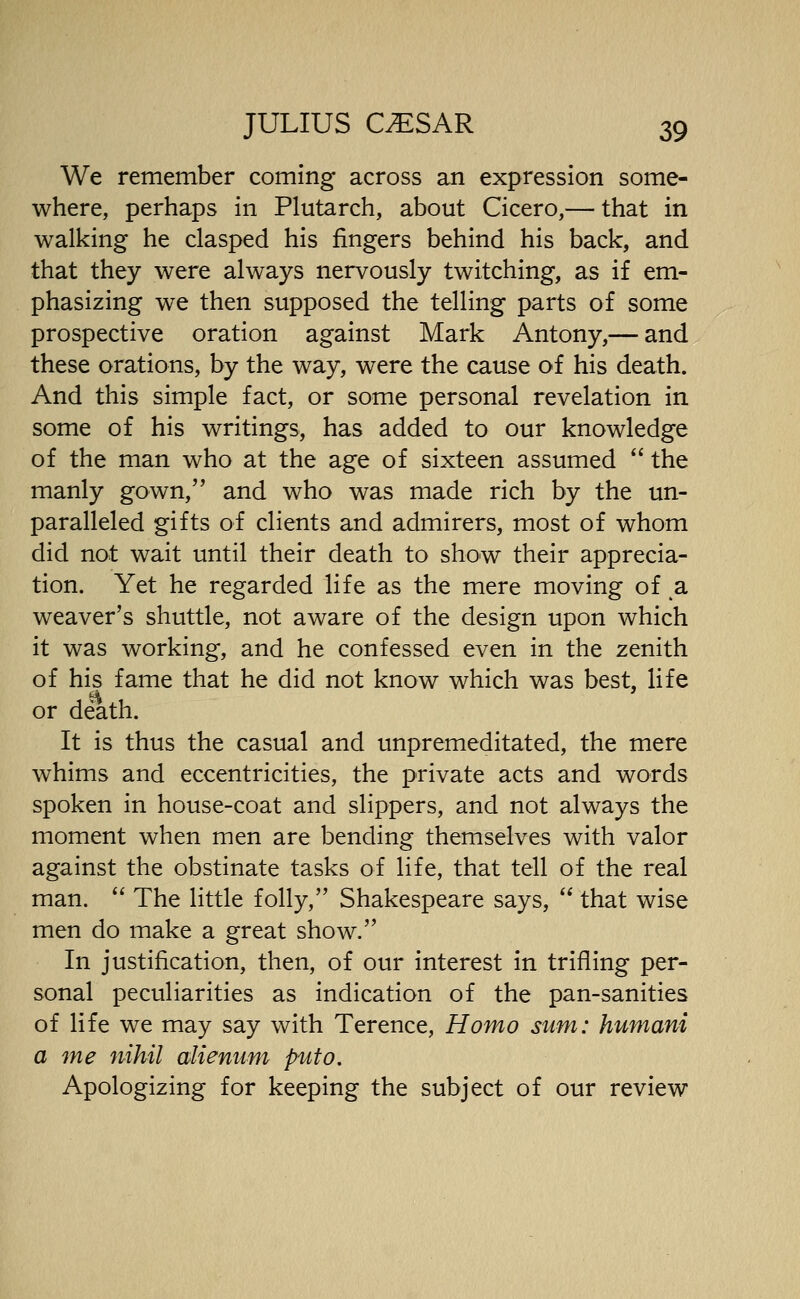 We remember coming across an expression some- where, perhaps in Plutarch, about Cicero,— that in walking he clasped his fingers behind his back, and that they were always nervously twitching, as if em- phasizing we then supposed the telling parts of some prospective oration against Mark Antony,— and these orations, by the way, were the cause of his death. And this simple fact, or some personal revelation in some of his writings, has added to our knowledge of the man who at the age of sixteen assumed the manly gown, and who was made rich by the un- paralleled gifts of clients and admirers, most of whom did not wait until their death to show their apprecia- tion. Yet he regarded life as the mere moving of a weaver's shuttle, not aware of the design upon which it was working, and he confessed even in the zenith of his fame that he did not know which was best, life or death. It is thus the casual and unpremeditated, the mere whims and eccentricities, the private acts and words spoken in house-coat and slippers, and not always the moment when men are bending themselves with valor against the obstinate tasks of life, that tell of the real man. '' The little folly, Shakespeare says, that wise men do make a great show. In justification, then, of our interest in trifling per- sonal peculiarities as indication of the pan-sanities of life we may say with Terence, Homo sum: humani a me nihil alienum puto. Apologizing for keeping the subject of our review