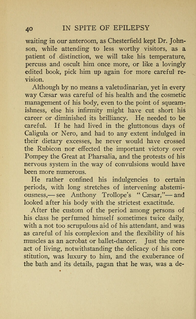 waiting in our anteroom, as Chesterfield kept Dr. John- son, while attending to less worthy visitors, as a patient of distinction, we will take his temperature, percuss and oscult him once more, or like a lovingly edited book, pick him up again for more careful re- vision. Although by no means a valetudinarian, yet in every way Caesar was careful of his health and the cosmetic management of his body, even to- the point of squeam- ishness, else his infirmity might have cut short his career or diminished its brilliancy. He needed to be careful. If he had lived in the gluttonous days of Caligula or Nero, and had to any extent indulged in their dietary excesses, he never would have crossed the Rubicon nor effected the important victory over Pompey the Great at Pharsalia, and the protests of his nervous system in the way of convulsions would have been more numerous. He rather confined his indulgencies to certain periods, with long stretches of intervening abstemi- ousness,— see Anthony Trollope's Caesar,— and looked after his body with the strictest exactitude. After the custom of the period among persons of his class he perfumed himself sometimes twice daily, with a not too scrupulous aid of his attendant, and was as careful of his complexion and the flexibility of his muscles as an acrobat or ballet-dancer. Just the mere act of living, notwithstanding the delicacy of his con- stitution, was luxury to him, and the exuberance of the bath and its details, pagan that he was, was a de-