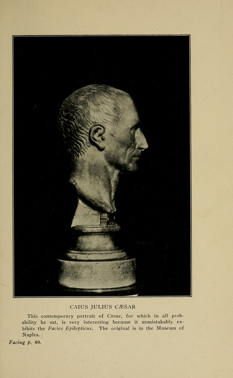 CAIUS JULIUS C^SAR This contemporary portrait of Caesar, for which in all prob- ability he sat, is very interesting because it unmistakably ex- hibits the Fades Epilepticus. The original is in the Museum of Naples. Facing p. 40.