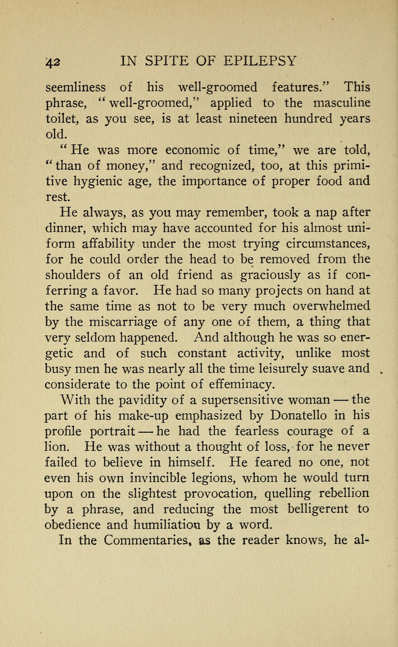 seemliness of his well-groomed features. This phrase,  well-groomed, applied to the masculine toilet, as you see, is at least nineteen hundred years old.  He was more economic of time, we are told, than of money, and recognized, too, at this primi- tive hygienic age, the importance of proper food and rest. He always, as you may remember, took a nap after dinner, which may have accounted for his almost uni- form affability under the most trying circumstances, for he could order the head to be removed from the shoulders of an old friend as graciously as if con- ferring a favor. He had so many projects on hand at the same time as not to be very much overwhelmed by the miscarriage of any one of them, a thing that very seldom happened. And although he was so ener- getic and of such constant activity, unlike most busy men he was nearly all the time leisurely suave and considerate to the point of effeminacy. With the pavidity of a supersensitive woman — the part of his make-up emphasized by Donatello in his proffle portrait — he had the fearless courage of a lion. He was without a thought of loss, for he never failed to believe in himself. He feared no one, not even his own invincible legions, whom he would turn upon on the slightest provocation, quelling rebellion by a phrase, and reducing the most belligerent to obedience and humiliation by a word. In the Commentaries, as the reader knows, he al-