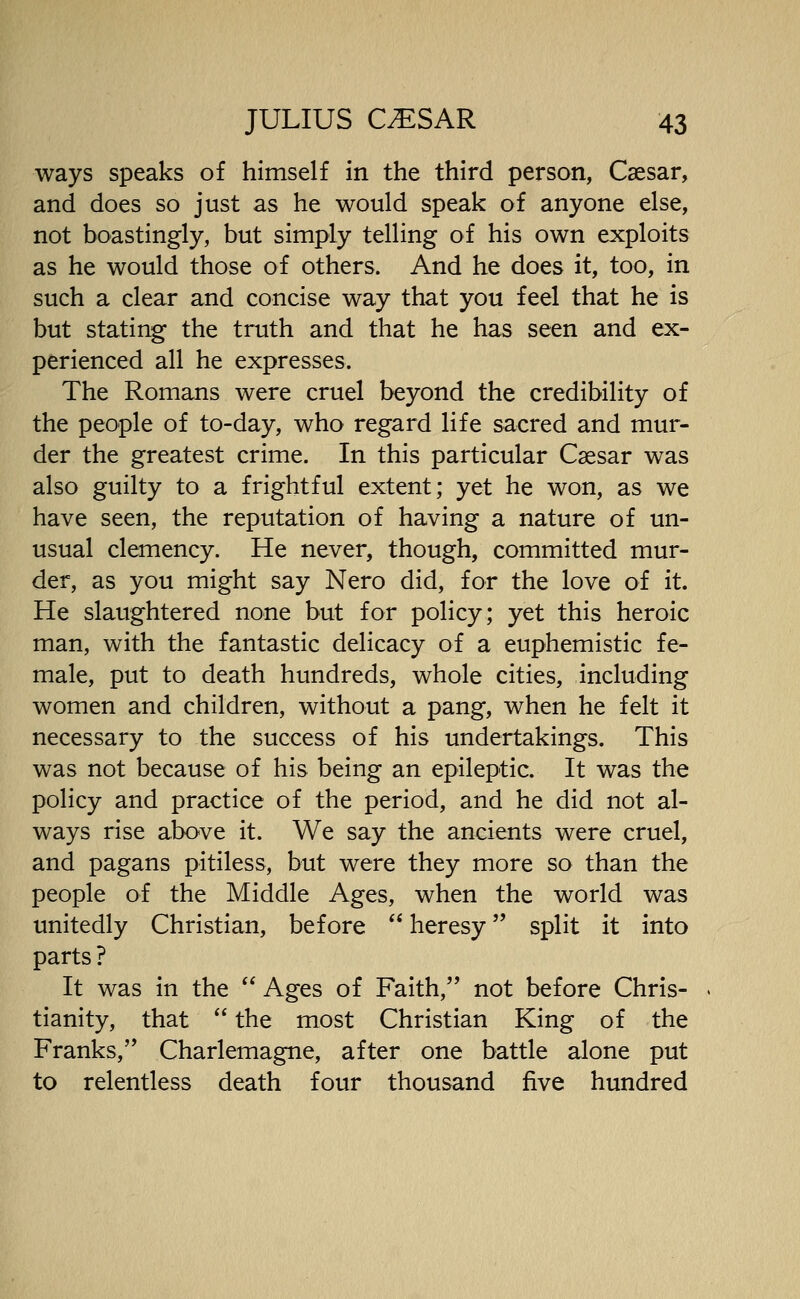 ways speaks of himself in the third person, Caesar, and does so just as he would speak of anyone else, not boastingly, but simply telling of his own exploits as he would those of others. And he does it, too, in such a clear and concise way that you feel that he is but stating the truth and that he has seen and ex- perienced all he expresses. The Romans were cruel beyond the credibility of the people of to-day, who regard life sacred and mur- der the greatest crime. In this particular Caesar was also guilty to a frightful extent; yet he won, as we have seen, the reputation of having a nature of un- usual clemency. He never, though, committed mur- der, as you might say Nero did, for the love of it. He slaughtered none but for policy; yet this heroic man, with the fantastic delicacy of a euphemistic fe- male, put to death hundreds, whole cities, including women and children, without a pang, when he felt it necessary to the success of his undertakings. This was not because of his being an epileptic. It was the policy and practice of the period, and he did not al- ways rise above it. We say the ancients were cruel, and pagans pitiless, but were they more so than the people of the Middle Ages, when the world was unitedly Christian, before  heresy split it into parts ? It was in the  Ages of Faith, not before Chris- tianity, that  the most Christian King of the Franks,'* Charlemagne, after one battle alone put to relentless death four thousand five hundred