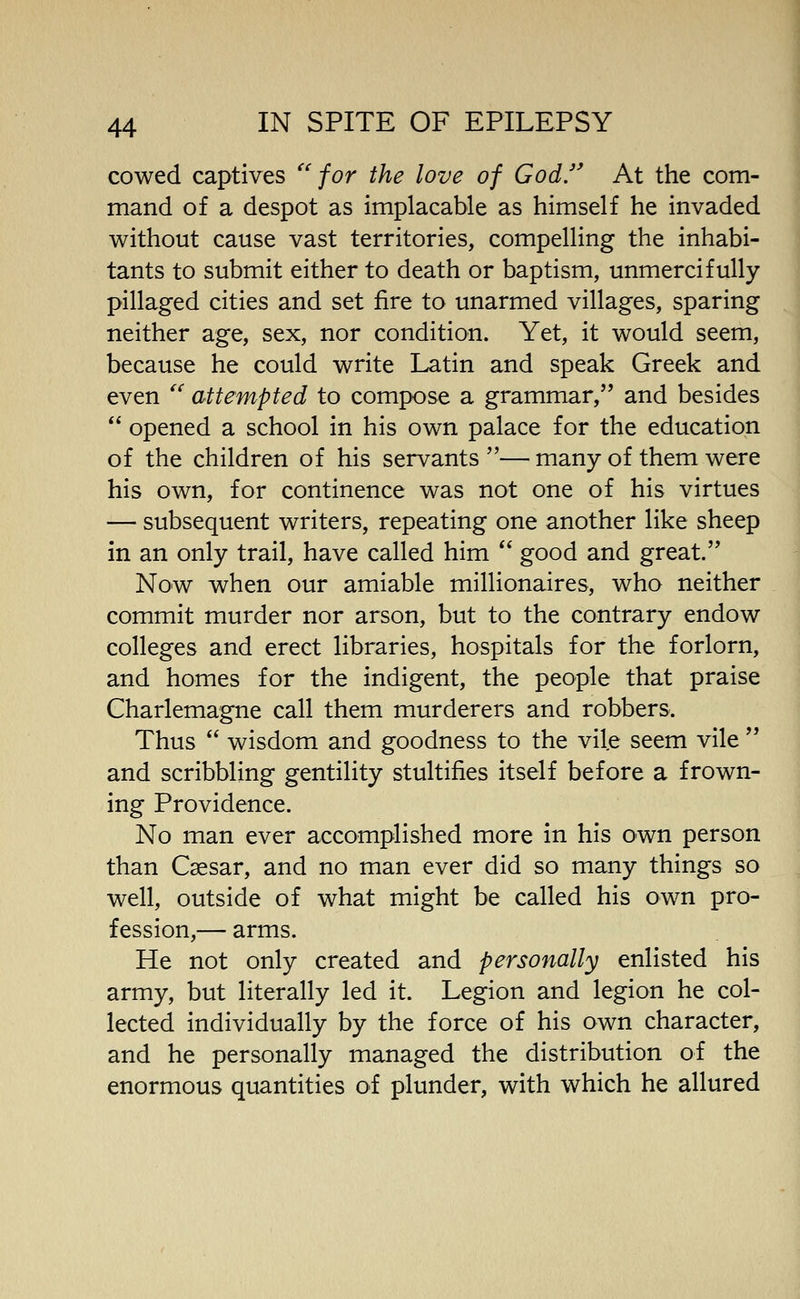 cowed captives ''for the love of God. At the com- mand of a despot as implacable as himself he invaded without cause vast territories, compelling the inhabi- tants to submit either to death or baptism, unmercifully pillaged cities and set fire to unarmed villages, sparing neither age, sex, nor condition. Yet, it would seem, because he could write Latin and speak Greek and even '' attempted to compose a grammar, and besides  opened a school in his own palace for the education of the children of his servants — many of them were his own, for continence was not one of his virtues — subsequent writers, repeating one another like sheep in an only trail, have called him  good and great. Now when our amiable millionaires, who neither commit murder nor arson, but to the contrary endow colleges and erect libraries, hospitals for the forlorn, and homes for the indigent, the people that praise Charlemagne call them murderers and robbers. Thus  wisdom and goodness to the vile seem vile  and scribbling gentility stultifies itself before a frown- ing Providence. No man ever accomplished more in his own person than Caesar, and no man ever did so many things so well, outside of what might be called his own pro- fession,— arms. He not only created and personally enlisted his army, but literally led it. Legion and legion he col- lected individually by the force of his own character, and he personally managed the distribution of the enormous quantities of plunder, with which he allured