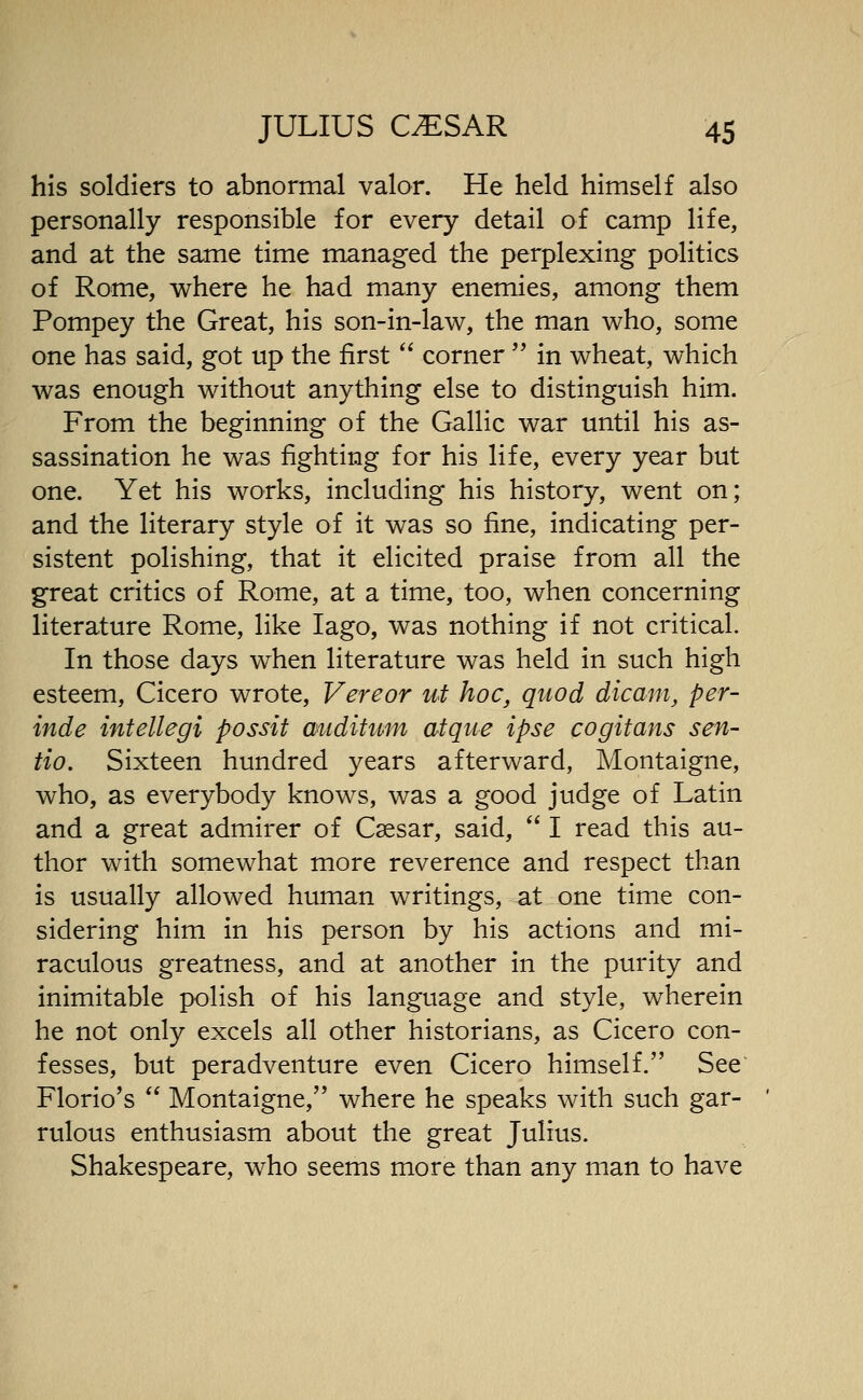 his soldiers to abnormal valor. He held himself also personally responsible for every detail of camp life, and at the same time managed the perplexing politics of Rome, where he had many enemies, among them Pompey the Great, his son-in-law, the man who, some one has said, got up the first  corner'' in wheat, which was enough without anything else to distinguish him. From the beginning of the Gallic war until his as- sassination he was fighting for his life, every year but one. Yet his works, including his history, went on; and the literary style of it was so fine, indicating per- sistent polishing, that it elicited praise from all the great critics of Rome, at a time, too, when concerning literature Rome, like lago, was nothing if not critical. In those days when literature was held in such high esteem, Cicero wrote, Vereor uf hoc, quod dicam, per- inde intellegi possit auditum atque ipse cogitans sen- tio. Sixteen hundred years afterward, Montaigne, who, as everybody knows, was a good judge of Latin and a great admirer of Caesar, said,  I read this au- thor with somewhat more reverence and respect than is usually allowed human writings, at one time con- sidering him in his person by his actions and mi- raculous greatness, and at another in the purity and inimitable polish of his language and style, wherein he not only excels all other historians, as Cicero con- fesses, but peradventure even Cicero himself. See Florio's  Montaigne, where he speaks with such gar- rulous enthusiasm about the great Julius. Shakespeare, who seems more than any man to have