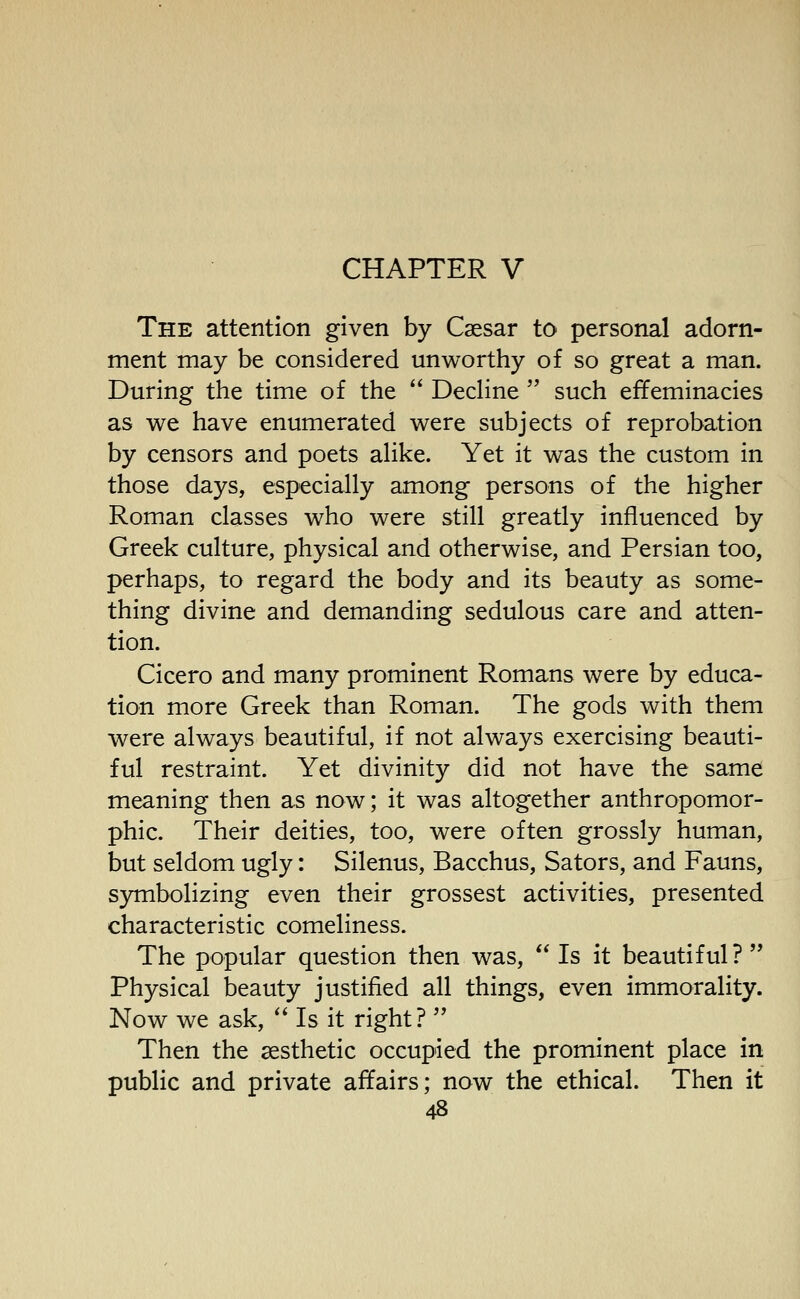 CHAPTER V The attention given by Csesar to personal adorn- ment may be considered unworthy of so great a man. During the time of the  Dedine  such effeminacies as we have enumerated were subjects of reprobation by censors and poets aHke. Yet it was the custom in those days, especially among persons of the higher Roman classes who were still greatly influenced by Greek culture, physical and otherwise, and Persian too, perhaps, to regard the body and its beauty as some- thing divine and demanding sedulous care and atten- tion. Cicero and many prominent Romans were by educa- tion more Greek than Roman. The gods with them were always beautiful, if not always exercising beauti- ful restraint. Yet divinity did not have the same meaning then as now; it was altogether anthropomor- phic. Their deities, too, were often grossly human, but seldom ugly: Silenus, Bacchus, Sators, and Fauns, symbolizing even their grossest activities, presented characteristic comeliness. The popular question then was,  Is it beautiful? Physical beauty justified all things, even immorality. Now we ask,  Is it right?  Then the aesthetic occupied the prominent place in public and private affairs; now the ethical. Then it