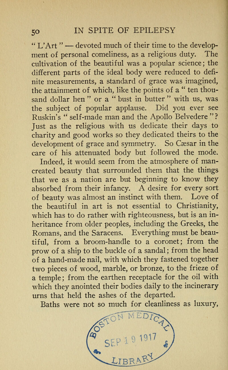 L'Art — devoted much of their time to the develop- ment of personal comeliness, as a religious duty. The cultivation of the beautiful was a popular science; the different parts of the ideal body were reduced to defi- nite measurements, a standard of grace was imagined, the attainment of which, like the points of a ten thou- sand dollar hen or a bust in butter with us, was the subject of popular applause. Did you ever see Ruskin's *' self-made man and the Apollo Belvedere ? Just as the religious with us dedicate their days to charity and good works so they dedicated theirs to the development of grace and symmetry. So Caesar in the care of his attenuated body but followed the mode. Indeed, it would seem from the atmosphere of man- created beauty that surrounded them that the things that we as a nation are but beginning to know they absorbed from their infancy. A desire for every sort of beauty was almost an instinct with them. Love of the beautiful in art is not essential to Christianity, which has to do rather with righteousness, but is an in- heritance from older peoples, including the Greeks, the Romans, and the Saracens. Everything must be beau- tiful, from a broom-handle to a coronet; from the prow of a ship to the buckle of a sandal; from the head of a hand-made nail, with which they fastened together two pieces of wood, marble, or bronze, to the frieze of a temple; from the earthen receptacle for the oil with which they anointed their bodies daily to the incinerary urns that held the ashes of the departed. Baths were not so much for cleanliness as luxury,