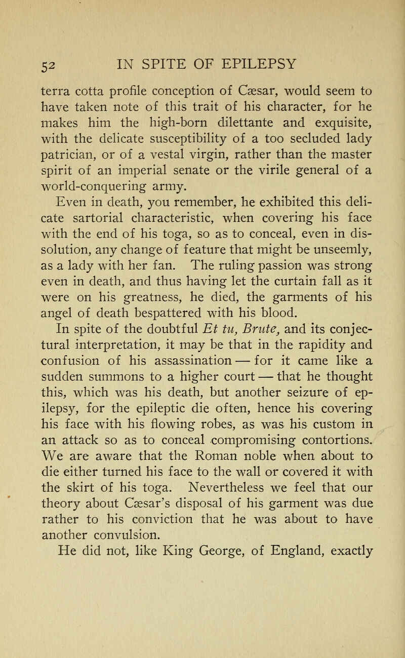 terra cotta profile conception of Caesar, would seem to have taken note of this trait of his character, for he makes him the high-born dilettante and exquisite, with the delicate susceptibility of a too secluded lady patrician, or of a vestal virgin, rather than the master spirit of an imperial senate or the virile general of a world-conquering army. Even in death, you remember, he exhibited this deli- cate sartorial characteristic, when covering his face with the end of his toga, so as to conceal, even in dis- solution, any change of feature that might be unseemly, as a lady with her fan. The ruling passion was strong even in death, and thus having let the curtain fall as it were on his greatness, he died, the garments of his angel of death bespattered with his blood. In spite of the doubtful Et tu, Brute, and its conjec- tural interpretation, it may be that in the rapidity and confusion of his assassination — for it came like a sudden summons to a higher court — that he thought this, which was his death, but another seizure of ep- ilepsy, for the epileptic die often, hence his covering his face with his flowing robes, as was his custom in an attack so as to conceal compromising contortions. We are aware that the Roman noble when about to die either turned his face to the wall or covered it with the skirt of his toga. Nevertheless we feel that our theory about Caesar's disposal of his garment was due rather to his conviction that he was about to have another convulsion. He did not, like King George, of England, exactly