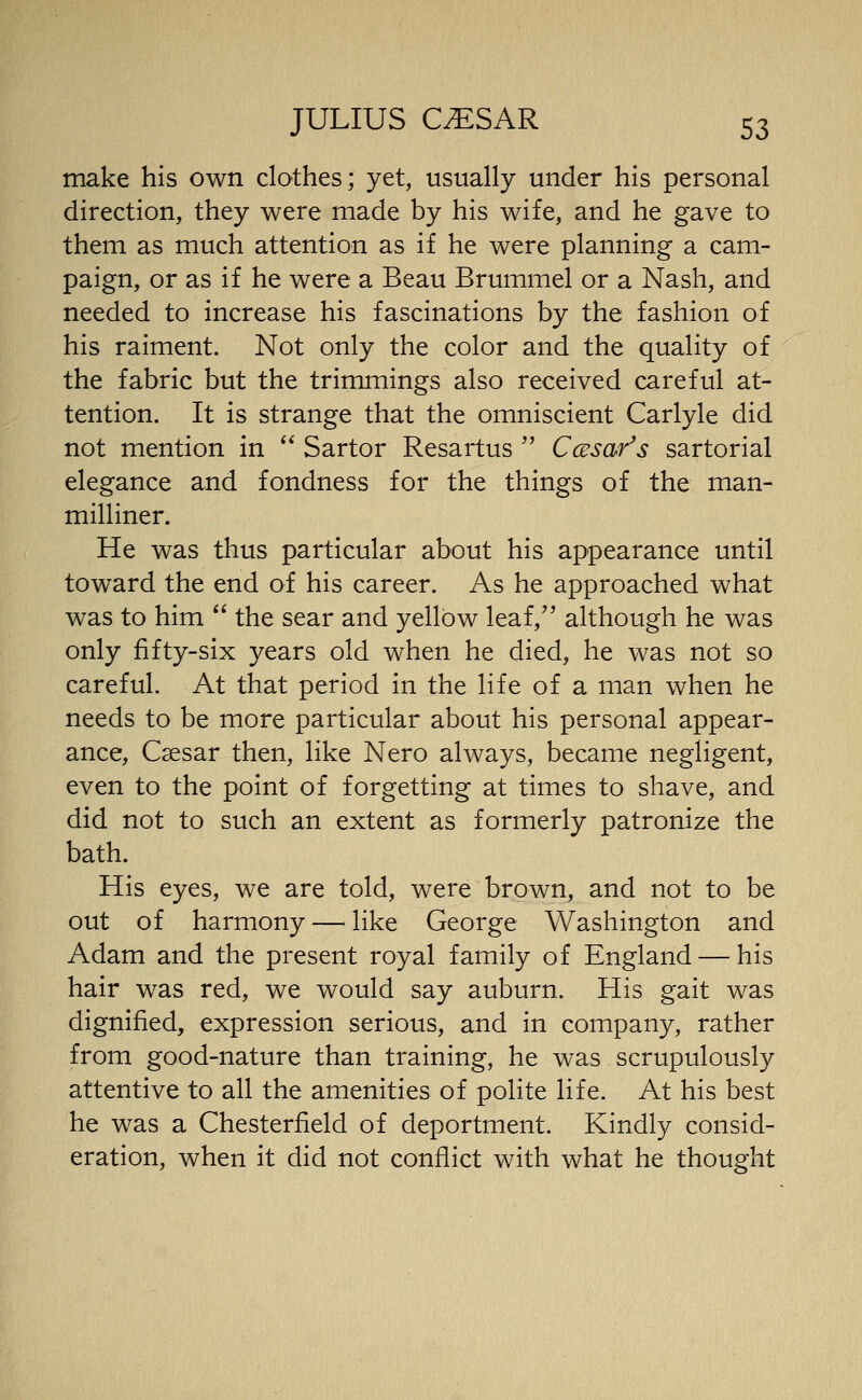 make his own clothes; yet, usually under his personal direction, they were made by his wife, and he gave to them as much attention as if he were planning a cam- paign, or as if he were a Beau Brummel or a Nash, and needed to increase his fascinations by the fashion of his raiment. Not only the color and the quality of the fabric but the trimmings also received careful at- tention. It is strange that the omniscient Carlyle did not mention in  Sartor Resartus  Ccesar's sartorial elegance and fondness for the things of the man- milliner. He was thus particular about his appearance until toward the end of his career. As he approached what was to him  the sear and yellow leaf, although he was only fifty-six years old when he died, he was not so careful. At that period in the life of a man when he needs to be more particular about his personal appear- ance, Caesar then, like Nero always, became negligent, even to the point of forgetting at times to shave, and did not to such an extent as formerly patronize the bath. His eyes, we are told, were brown, and not to be out of harmony — like George Washington and Adam and the present royal family of England — his hair was red, we would say auburn. His gait was dignified, expression serious, and in company, rather from good-nature than training, he was scrupulously attentive to all the amenities of polite life. At his best he was a Chesterfield of deportment. Kindly consid- eration, when it did not conflict with what he thought