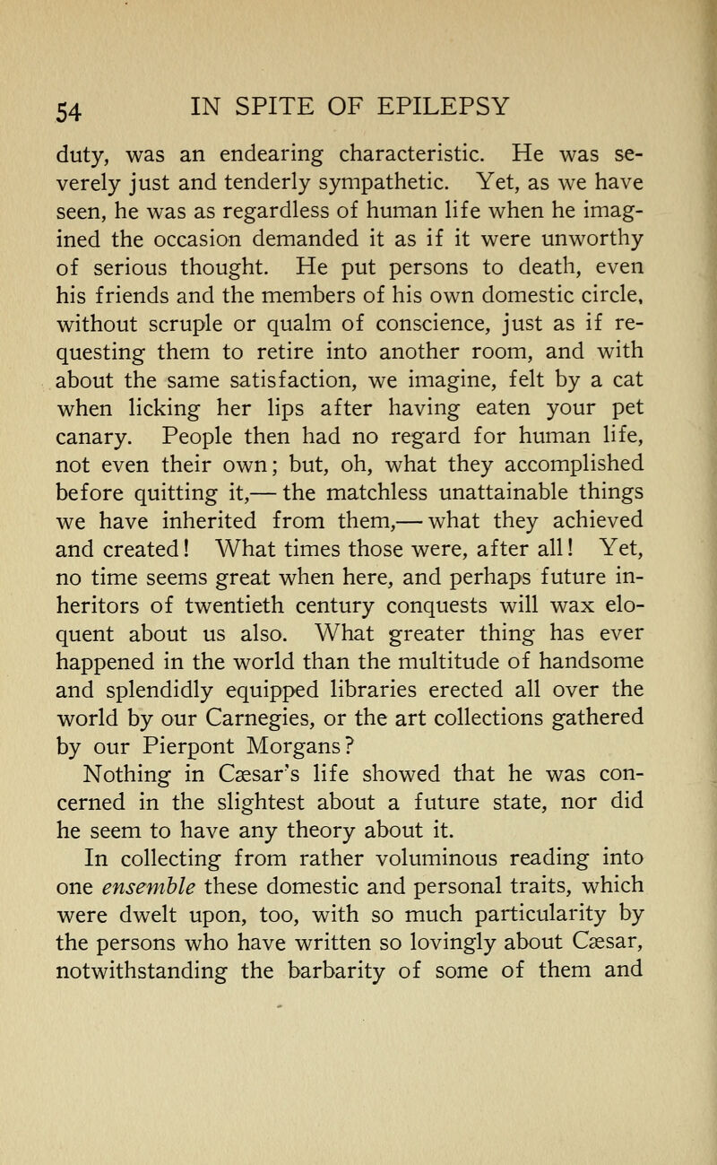 duty, was an endearing characteristic. He was se- verely just and tenderly sympathetic. Yet, as we have seen, he was as regardless of human life when he imag- ined the occasion demanded it as if it were unworthy of serious thought. He put persons to death, even his friends and the members of his own domestic circle, without scruple or qualm of conscience, just as if re- questing them to retire into another room, and with about the same satisfaction, we imagine, felt by a cat when licking her lips after having eaten your pet canary. People then had no regard for human life, not even their own; but, oh, what they accomplished before quitting it,— the matchless unattainable things we have inherited from them,— what they achieved and created! What times those were, after all! Yet, no time seems great when here, and perhaps future in- heritors of twentieth century conquests will wax elo- quent about us also. What greater thing has ever happened in the world than the multitude of handsome and splendidly equipped libraries erected all over the world by our Carnegies, or the art collections gathered by our Pierpont Morgans? Nothing in Caesar's life showed that he was con- cerned in the slightest about a future state, nor did he seem to have any theory about it. In collecting from rather voluminous reading into one ensemble these domestic and personal traits, which were dwelt upon, too, with so much particularity by the persons who have written so lovingly about Caesar, notwithstanding the barbarity of some of them and