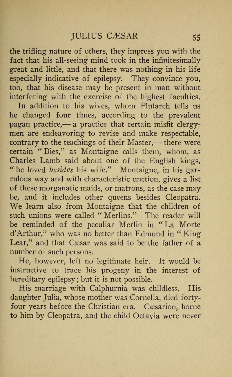the trifling nature of others, they impress you with the fact that his all-seeing mind took in the infinitesimally great and little, and that there was nothing in his life especially indicative of epilepsy. They convince you, too, that his disease may be present in man without interfering with the exercise of the highest faculties. In addition to his wives, whom Plutarch tells us he changed four times, according to the prevalent pagan practice,— a practice that certain misfit clergy- men are endeavoring to revise and make respectable, contrary to the teachings of their Master,— there were certain Bies, as Montaigne calls them, whom, as Charles Lamb said about one of the English kings, he loved besides his wife. Montaigne, in his gar- rulous way and with characteristic unction, gives a list of these morganatic maids, or matrons, as the case may be, and it includes other queens besides Cleopatra. We learn also from Montaigne that the children of such unions were called Merlins.'' The reader will be reminded of the peculiar Merlin in La Morte d'Arthur, who was no better than Edmund in King Lear, and that Caesar was said to be the father of a number of such persons. He, however, left no legitimate heir. It would be instructive to trace his progeny in the interest of hereditary epilepsy; but it is not possible. His marriage with Calphurnia was childless. His daughter Julia, whose mother was Cornelia, died forty- four years before the Christian era. Csesarion, borne to him by Cleopatra, and the child Octavia were never