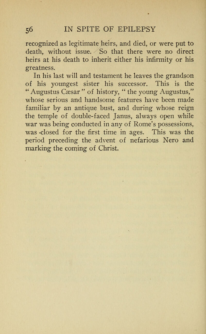 recognized as legitimate heirs, and died, or were put to death, without issue. So that there were no direct heirs at his death to inherit either his infirmity or his greatness. In his last will and testament he leaves the grandson of his youngest sister his successor. This is the Augustus Caesar of history, the young Augustus, whose serious and handsome features have been made familiar by an antique bust, and during whose reign the temple of double-faced Janus, always open while war was being conducted in any of Rome's possessions, was 'Closed for the first time in ages. This was the period preceding the advent of nefarious Nero and marking the com.ing of Christ.