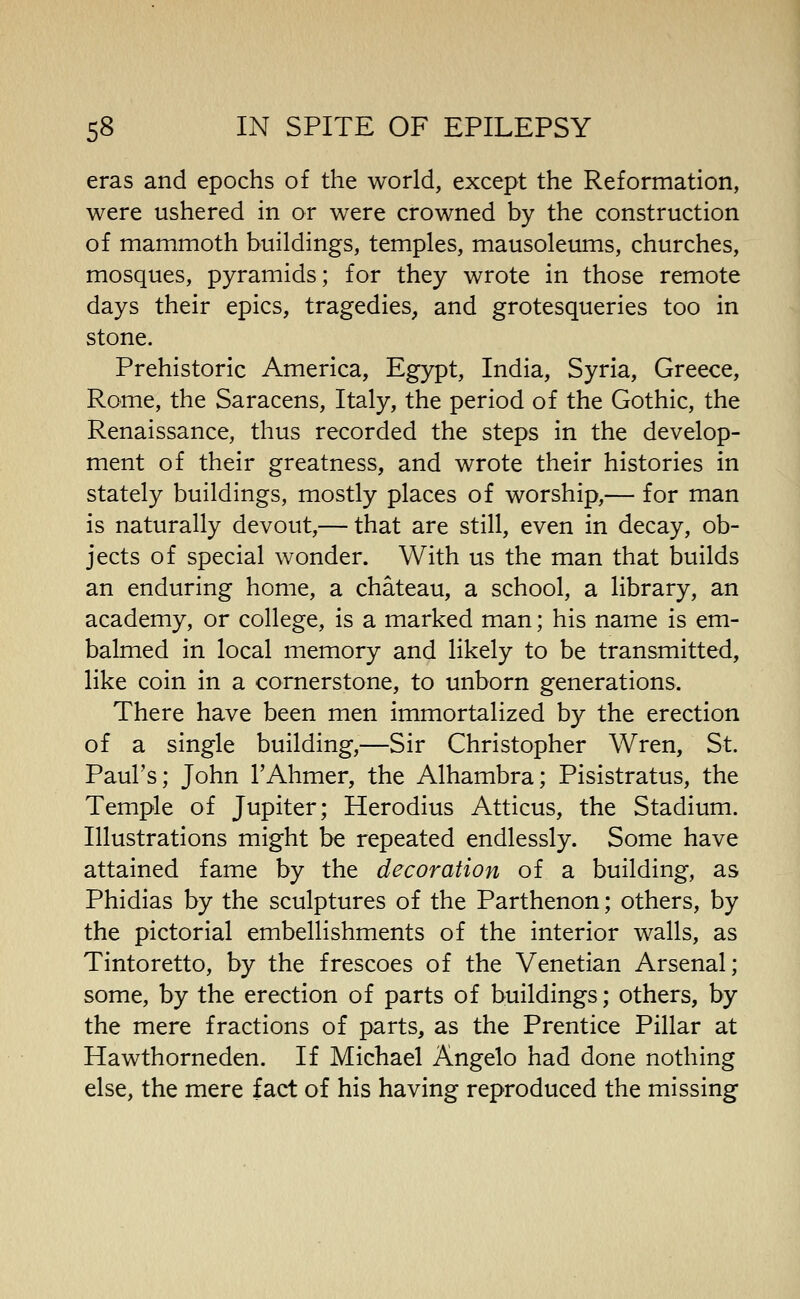 eras and epochs of the world, except the Reformation, were ushered in or were crowned by the construction of mammoth buildings, temples, mausoleums, churches, mosques, pyramids; for they wrote in those remote days their epics, tragedies, and grotesqueries too in stone. Prehistoric America, Egypt, India, Syria, Greece, Rome, the Saracens, Italy, the period of the Gothic, the Renaissance, thus recorded the steps in the develop- ment of their greatness, and wrote their histories in stately buildings, mostly places of worship,— for man is naturally devout,— that are still, even in decay, ob- jects of special wonder. With us the man that builds an enduring home, a chateau, a school, a library, an academy, or college, is a marked man; his name is em- balmed in local memory and likely to be transmitted, like coin in a cornerstone, to unborn generations. There have been men immortalized by the erection of a single building,—Sir Christopher Wren, St. Paul's; John I'Ahmer, the Alhambra; Pisistratus, the Temple of Jupiter; Herodius Atticus, the Stadium. Illustrations might be repeated endlessly. Some have attained fame by the decoration of a building, as Phidias by the sculptures of the Parthenon; others, by the pictorial embellishments of the interior walls, as Tintoretto, by the frescoes of the Venetian Arsenal; some, by the erection of parts of buildings; others, by the mere fractions of parts, as the Prentice Pillar at Hawthorneden. If Michael Angelo had done nothing else, the mere fact of his having reproduced the missing