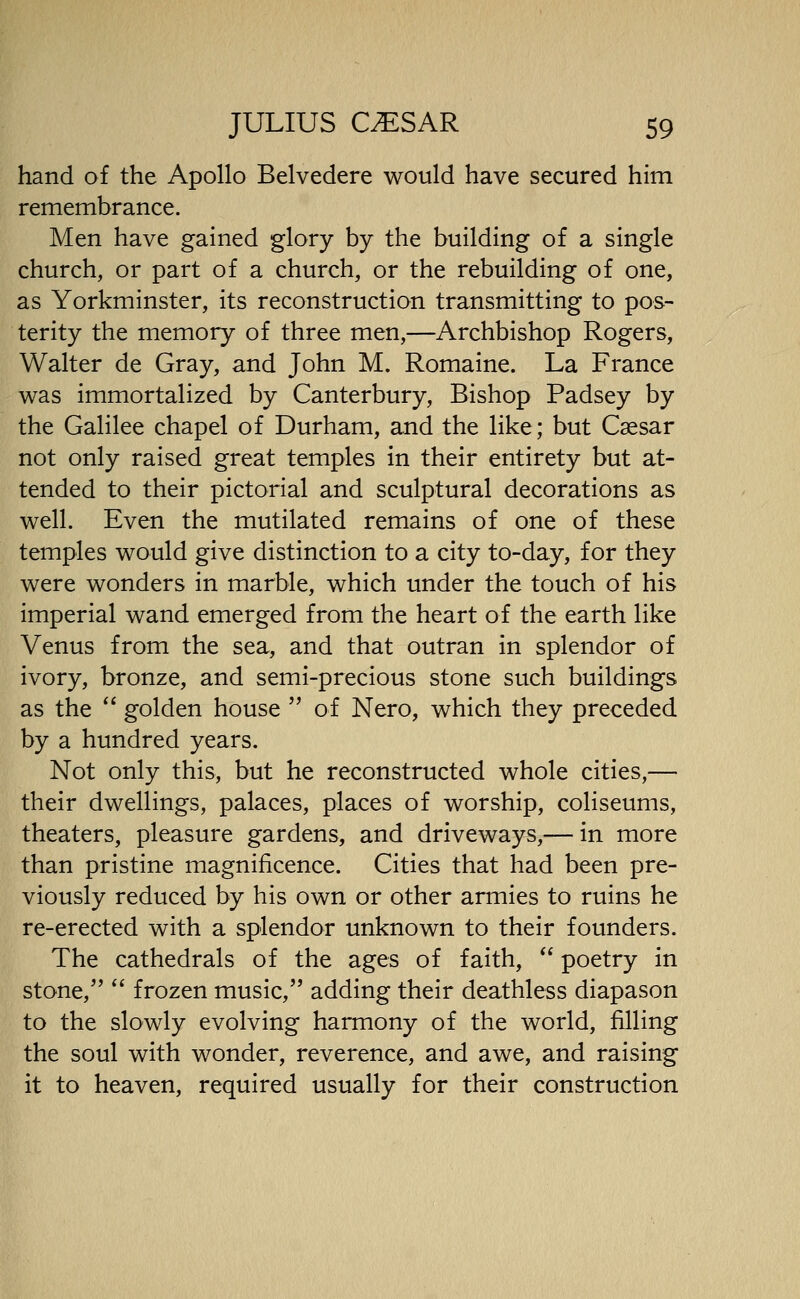 hand of the Apollo Belvedere would have secured him remembrance. Men have gained glory by the building of a single church, or part of a church, or the rebuilding of one, as Yorkminster, its reconstruction transmitting to pos- terity the memory of three men,—Archbishop Rogers, Walter de Gray, and John M. Romaine. La France was immortalized by Canterbury, Bishop Padsey by the Galilee chapel of Durham, and the like; but Csesar not only raised great temples in their entirety but at- tended to their pictorial and sculptural decorations as well. Even the mutilated remains of one of these temples would give distinction to a city to-day, for they were wonders in marble, which under the touch of his imperial wand emerged from the heart of the earth like Venus from the sea, and that outran in splendor of ivory, bronze, and semi-precious stone such buildings as the  golden house  of Nero, which they preceded by a hundred years. Not only this, but he reconstructed whole cities,— their dwellings, palaces, places of worship, coliseums, theaters, pleasure gardens, and driveways,— in more than pristine magnificence. Cities that had been pre- viously reduced by his own or other armies to ruins he re-erected with a splendor unknown to their founders. The cathedrals of the ages of faith,  poetry in stone,  frozen music, adding their deathless diapason to the slowly evolving harmony of the world, filling the soul with wonder, reverence, and awe, and raising it to heaven, required usually for their construction