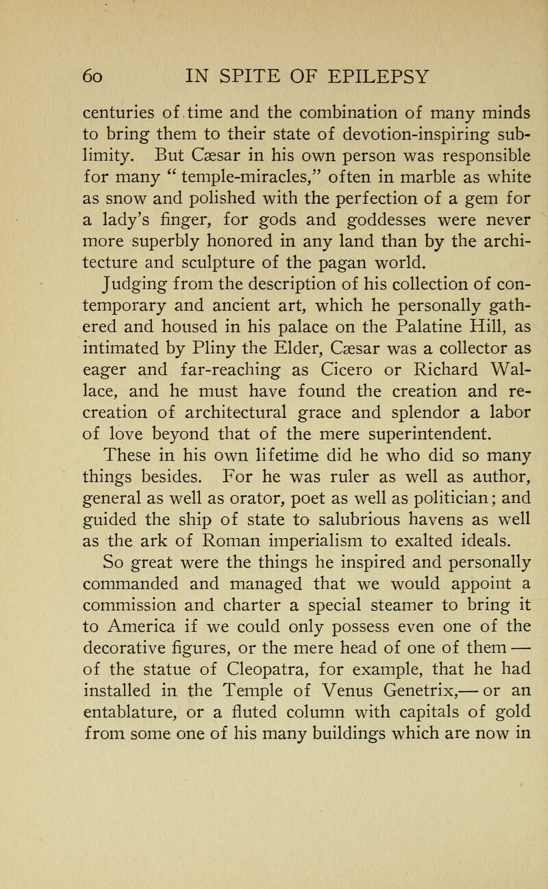 centuries of time and the combination of many minds to bring them to their state of devotion-inspiring sub- limity. But Caesar in his own person was responsible for many  temple-miracles, often in marble as white as snow and polished with the perfection of a gem for a lady's finger, for gods and goddesses were never more superbly honored in any land than by the archi- tecture and sculpture of the pagan world. Judging from the description of his collection of con- temporary and ancient art, which he personally gath- ered and housed in his palace on the Palatine Hill, as intimated by Pliny the Elder, Csesar was a collector as eager and far-reaching as Cicero or Richard Wal- lace, and he must have found the creation and re- creation of architectural grace and splendor a labor of love beyond that of the mere superintendent. These in his own lifetime did he who did so many things besides. For he was ruler as well as author, general as well as orator, poet as well as politician; and guided the ship of state to salubrious havens as well as the ark of Roman imperialism to exalted ideals. So great were the things he inspired and personally commanded and managed that we would appoint a commission and charter a special steamer to bring it to America if we could only possess even one of the decorative figures, or the mere head of one of them — of the statue of Cleopatra, for example, that he had installed in the Temple of Venus Genetrix,— or an entablature, or a fluted column with capitals of gold from some one of his many buildings which are now in