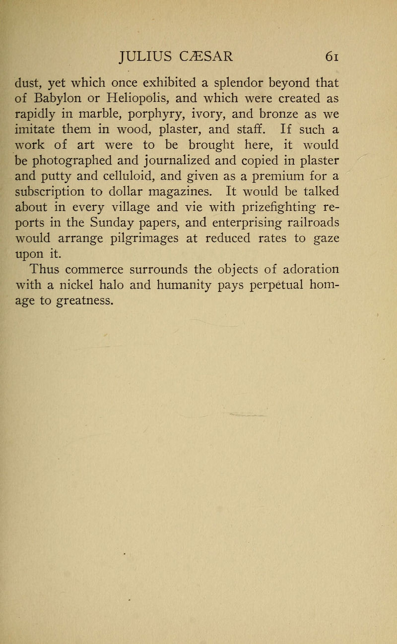 dust, yet which once exhibited a splendor beyond that of Babylon or Heliopolis, and which were created as rapidly in marble, porphyry, ivory, and bronze as we imitate them in wood, plaster, and staff. If such a work of art were to be brought here, it would be photographed and journalized and copied in plaster and putty and celluloid, and given as a premium for a subscription to dollar magazines. It would be talked about in every village and vie with prizefighting re- ports in the Sunday papers, and enterprising railroads would arrange pilgrimages at reduced rates to gaze upon it. Thus commerce surrounds the objects of adoration with a nickel halo and humanity pays perpetual hom- age to greatness.