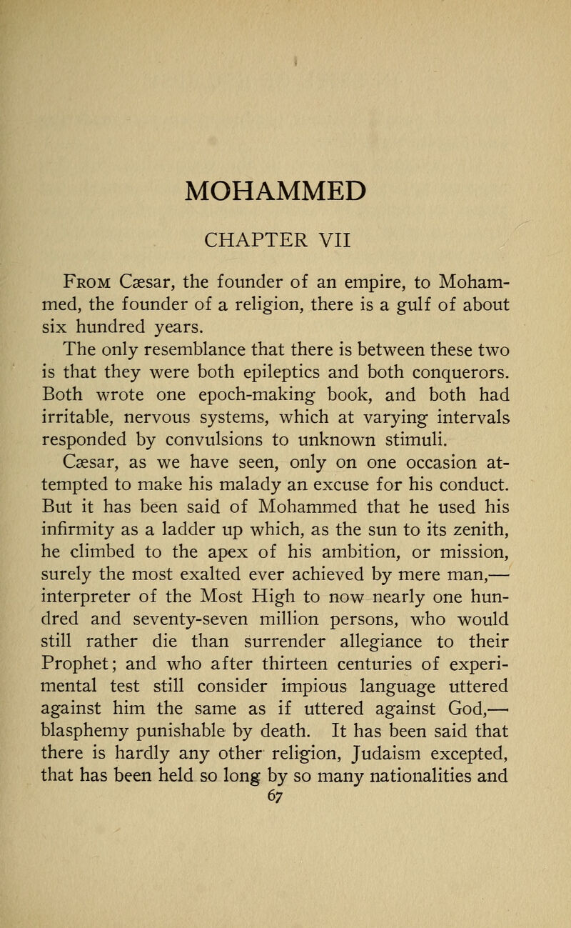 CHAPTER VII From Caesar, the founder of an empire, to Moham- med, the founder of a religion, there is a gulf of about six hundred years. The only resemblance that there is between these two is that they were both epileptics and both conquerors. Both wrote one epoch-making book, and both had irritable, nervous systems, which at varying intervals responded by convulsions to unknown stimuli. Caesar, as we have seen, only on one occasion at- tempted to make his malady an excuse for his conduct. But it has been said of Mohammed that he used his infirmity as a ladder up which, as the sun to its zenith, he climbed to the apex of his ambition, or mission, surely the most exalted ever achieved by mere man,— interpreter of the Most High to now nearly one hun- dred and seventy-seven million persons, who would still rather die than surrender allegiance to their Prophet; and who after thirteen centuries of experi- mental test still consider impious language uttered against him the same as if uttered against God,—■ blasphemy punishable by death. It has been said that there is hardly any other religion, Judaism excepted, that has been held so long by so many nationalities and