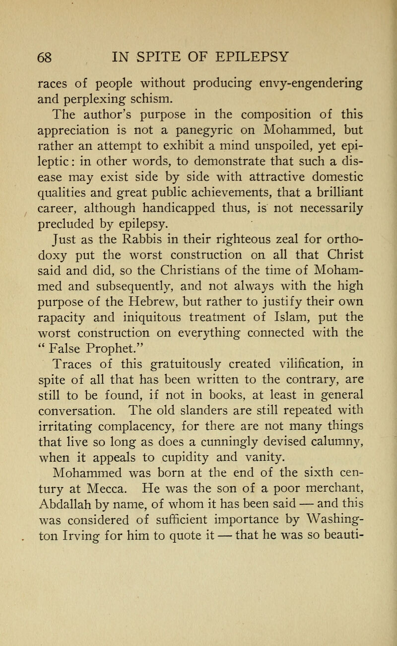 races of people without producing envy-engendering and perplexing schism. The author's purpose in the composition of this appreciation is not a panegyric on Mohammed, but rather an attempt to exhibit a mind unspoiled, yet epi- leptic : in other words, to demonstrate that such a dis- ease may exist side by side with attractive domestic qualities and great public achievements, that a brilliant career, although handicapped thus, is not necessarily precluded by epilepsy. Just as the Rabbis in their righteous zeal for ortho- doxy put the worst construction on all that Christ said and did, so the Christians of the time of Moham- med and subsequently, and not always with the high purpose of the Hebrew, but rather to justify their own rapacity and iniquitous treatment of Islam, put the worst construction on everything connected with the  False Prophet. Traces of this gratuitously created vilification, in spite of all that has been written to the contrary, are still to be found, if not in books, at least in general conversation. The old slanders are still repeated with irritating complacency, for there are not many things that live so long as does a cunningly devised calumny, when it appeals to cupidity and vanity. Mohammed was born at the end of the sixth cen- tury at Mecca. He was the son of a poor merchant, Abdallah by name, of whom it has been said — and this was considered of sufficient importance by Washing- ton Irving for him to quote it — that he was so beauti-