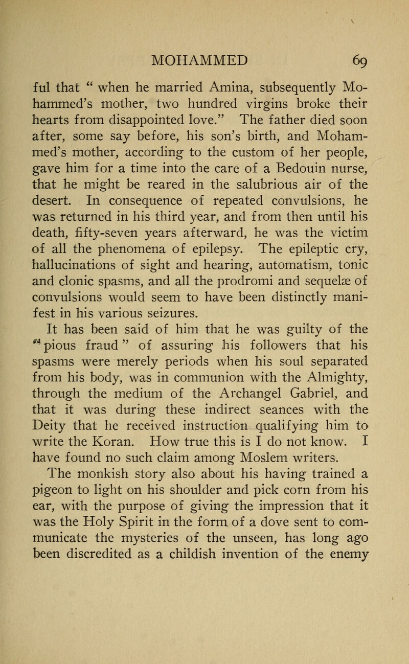 ful that  when he married Amina, subsequently Mo- hammed's mother, two hundred virgins broke their hearts from disappointed love. The father died soon after, some say before, his son's birth, and Moham- med's mother, according to the custom of her people, gave him for a time into the care of a Bedouin nurse, that he might be reared in the salubrious air of the desert. In consequence of repeated convulsions, he was returned in his third year, and from then until his death, fifty-seven years afterward, he was the victim of all the phenomena of epilepsy. The epileptic cry, hallucinations of sight and hearing, automatism, tonic and clonic spasms, and all the prodromi and sequelae of convulsions would seem to have been distinctly mani- fest in his various seizures. It has been said of him that he was guilty of the ** pious fraud of assuring his followers that his spasms were merely periods when his soul separated from his body, was in communion with the Almighty, through the medium of the Archangel Gabriel, and that it was during these indirect seances with the Deity that he received instruction qualifying him to write the Koran. How true this is I do not know. I have found no such claim among Moslem writers. The monkish story also about his having trained a pigeon to light on his shoulder and pick corn from his ear, with the purpose of giving the impression that it was the Holy Spirit in the form of a dove sent to com- municate the mysteries of the unseen, has long ago been discredited as a childish invention of the enemy