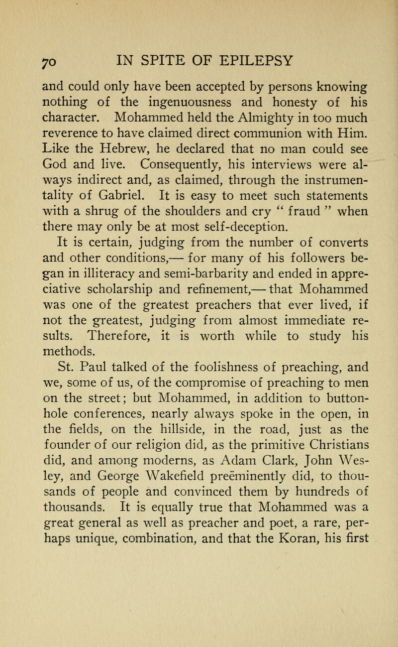 and could only have been accepted by persons knowing nothing of the ingenuousness and honesty of his character. Mohammed held the Almighty in too much reverence to have claimed direct communion with Him. Like the Hebrew, he declared that no man could see God and live. Consequently, his interviews were al- ways indirect and, as claimed, through the instrumen- tality of Gabriel. It is easy to meet such statements with a shrug of the shoulders and cry *' fraud  when there may only be at most self-deception. It is certain, judging from the number of converts and other conditions,— for many of his followers be- gan in illiteracy and semi-barbarity and ended in appre- ciative scholarship and refinement,— that Mohammed was one of the greatest preachers that ever lived, if not the greatest, judging from almost immediate re- sults. Therefore, it is worth while to study his methods. St. Paul talked of the foolishness of preaching, and we, some of us, of the compromise of preaching to men on the street; but Mohammed, in addition to button- hole conferences, nearly always spoke in the open, in the fields, on the hillside, in the road, just as the founder of our religion did, as the primitive Christians did, and among moderns, as Adam Clark, John Wes- ley, and George Wakefield preeminently did, to thou- sands of people and convinced them by hundreds of thousands. It is equally true that Mohammed was a great general as well as preacher and poet, a rare, per- haps unique, combination, and that the Koran, his first