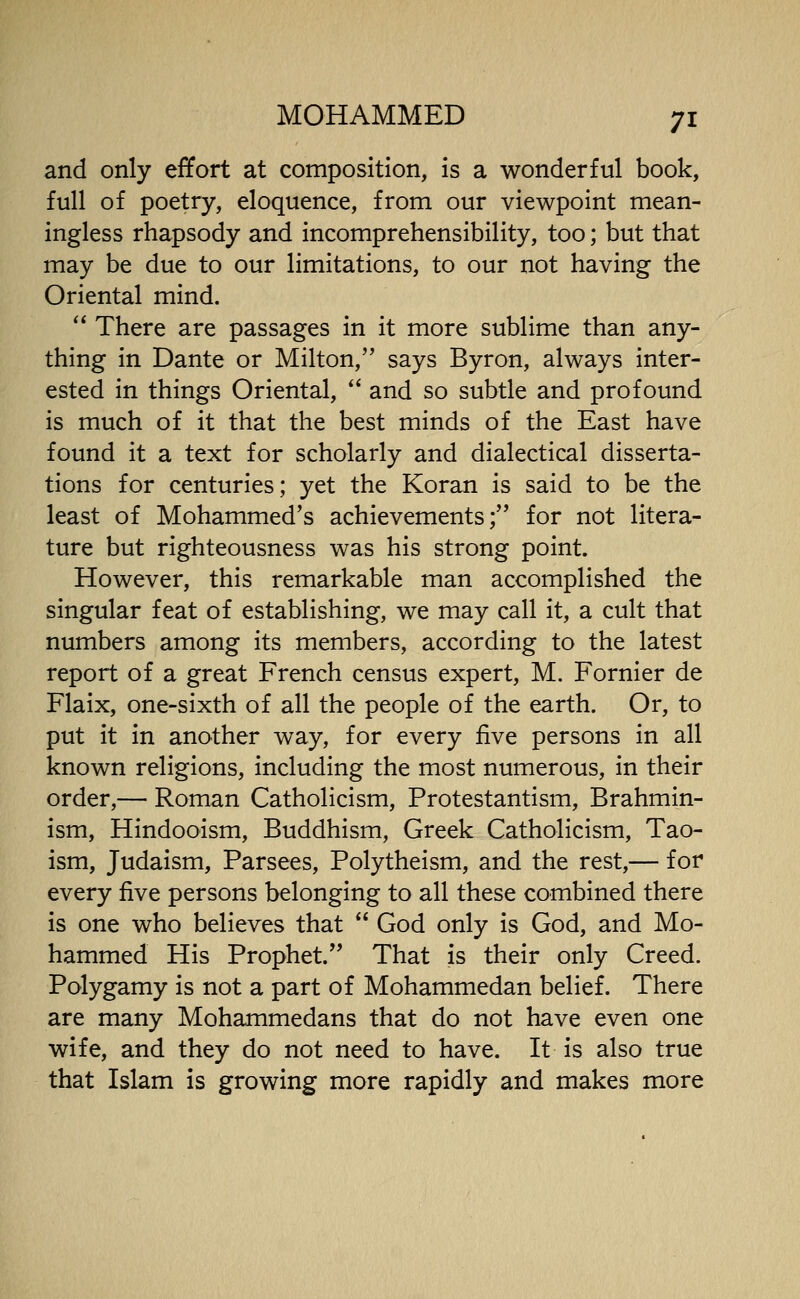 and only effort at composition, is a wonderful book, full of poetry, eloquence, from our viewpoint mean- ingless rhapsody and incomprehensibility, too; but that may be due to our limitations, to our not having the Oriental mind.  There are passages in it more sublime than any- thing in Dante or Milton, says Byron, always inter- ested in things Oriental,  and so subtle and profound is much of it that the best minds of the East have found it a text for scholarly and dialectical disserta- tions for centuries; yet the Koran is said to be the least of Mohammed's achievements; for not litera- ture but righteousness was his strong point. However, this remarkable man accomplished the singular feat of establishing, we may call it, a cult that numbers among its members, according to the latest report of a great French census expert, M. Fornier de Flaix, one-sixth of all the people of the earth. Or, to put it in another way, for every five persons in all known religions, including the most numerous, in their order,— Roman Catholicism, Protestantism, Brahmin- ism, Hindooism, Buddhism, Greek Catholicism, Tao- ism, Judaism, Parsees, Polytheism, and the rest,— for every five persons belonging to all these combined there is one who believes that  God only is God, and Mo- hammed His Prophet. That is their only Creed. Polygamy is not a part of Mohammedan belief. There are many Mohammedans that do not have even one wife, and they do not need to have. It is also true that Islam is growing more rapidly and makes more