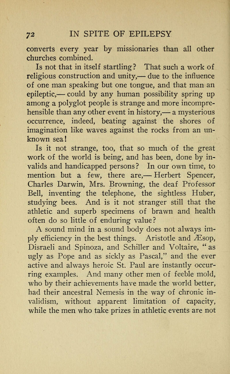 converts every year by missionaries than all other churches combined. Is not that in itself startling? That such a work of religious construction and unity,— due to the influence of one man speaking but one tongue, and that man an epileptic,— could by any human possibility spring up among a polyglot people is strange and more incompre- hensible than any other event in history,— a mysterious occurrence, indeed, beating against the shores of imagination like waves against the rocks from an un- known seal Is it not strange, too^ that so much of the great work of the world is being, and has been, done by in- valids and handicapped persons? In our own time, to mention^ but a few, there are,— Herbert Spencer, Charles Darwin, Mrs. Browning, the deaf Professor Bell, inventing the telephone, the sightless Huber, studying bees. And is it not stranger still that the athletic and superb specimens of brawn and health often do so little of enduring value? A sound mind in a sound body does not always im- ply efficiency in the best things. Aristotle and ^sop, Disraeli and Spinoza, and Schiller and Voltaire, as ugly as Pope and as sickly as Pascal, and the ever active and always heroic St. Paul are instantly occur- ring examples. And many other men of feeble mold, who by their achievements have made the world better, had their ancestral Nemesis in the way of chronic in- validism, without apparent limitation of capacity, while the men who take prizes in athletic events are not
