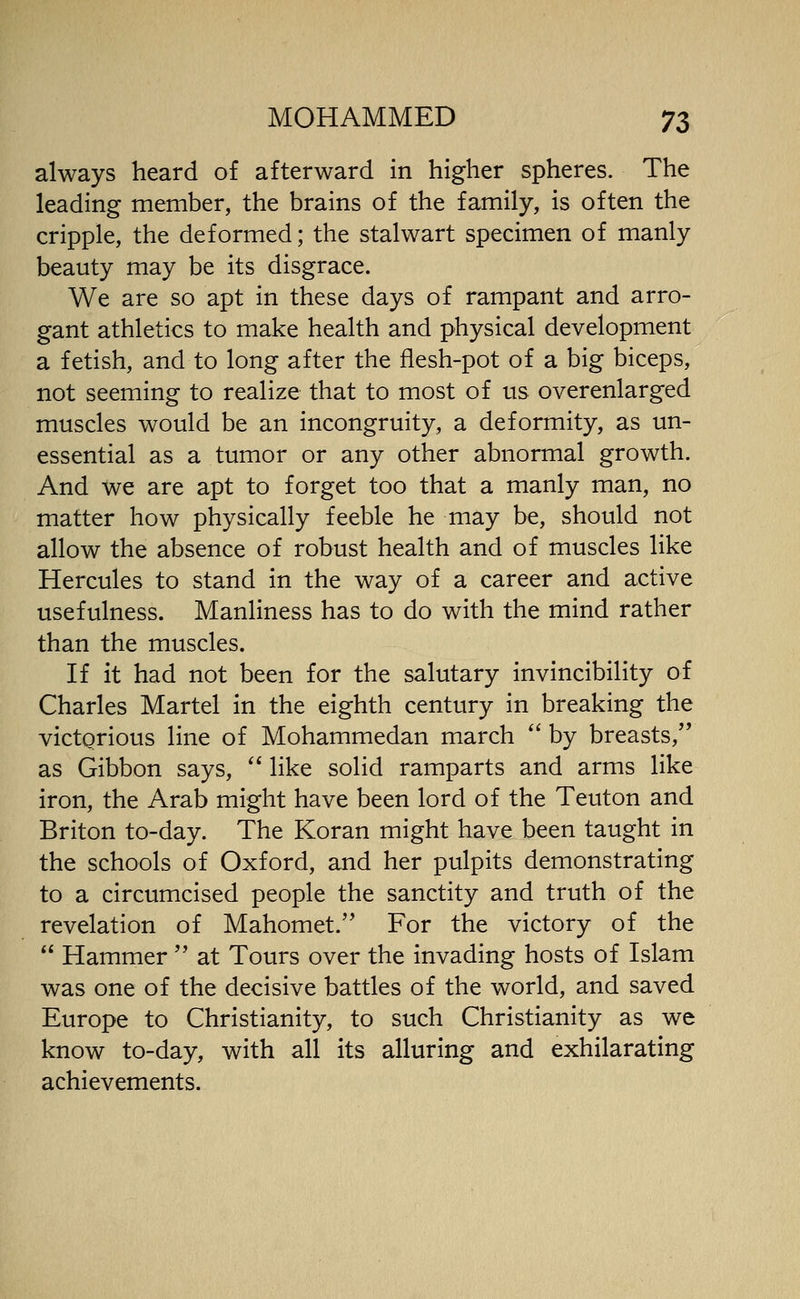 always heard of afterward in higher spheres. The leading member, the brains of the family, is often the cripple, the deformed; the stalwart specimen of manly beauty may be its disgrace. We are so apt in these days of rampant and arro- gant athletics to make health and physical development a fetish, and to long after the flesh-pot of a big biceps, not seeming to realize that to most of us overenlarged muscles would be an incongruity, a deformity, as un- essential as a tumor or any other abnormal growth. And we are apt to forget too that a manly man, no matter how physically feeble he may be, should not allow the absence of robust health and of muscles like Hercules to stand in the way of a career and active usefulness. Manliness has to do with the mind rather than the muscles. If it had not been for the salutary invincibility of Charles Martel in the eighth century in breaking the victorious line of Mohammedan march  by breasts, as Gibbon says,  like solid ramparts and arms like iron, the Arab might have been lord of the Teuton and Briton to-day. The Koran might have been taught in the schools of Oxford, and her pulpits demonstrating to a circumcised people the sanctity and truth of the revelation of Mahomet. For the victory of the  Hammer  at Tours over the invading hosts of Islam was one of the decisive battles of the world, and saved Europe to Christianity, to such Christianity as we know to-day, with all its alluring and exhilarating achievements.