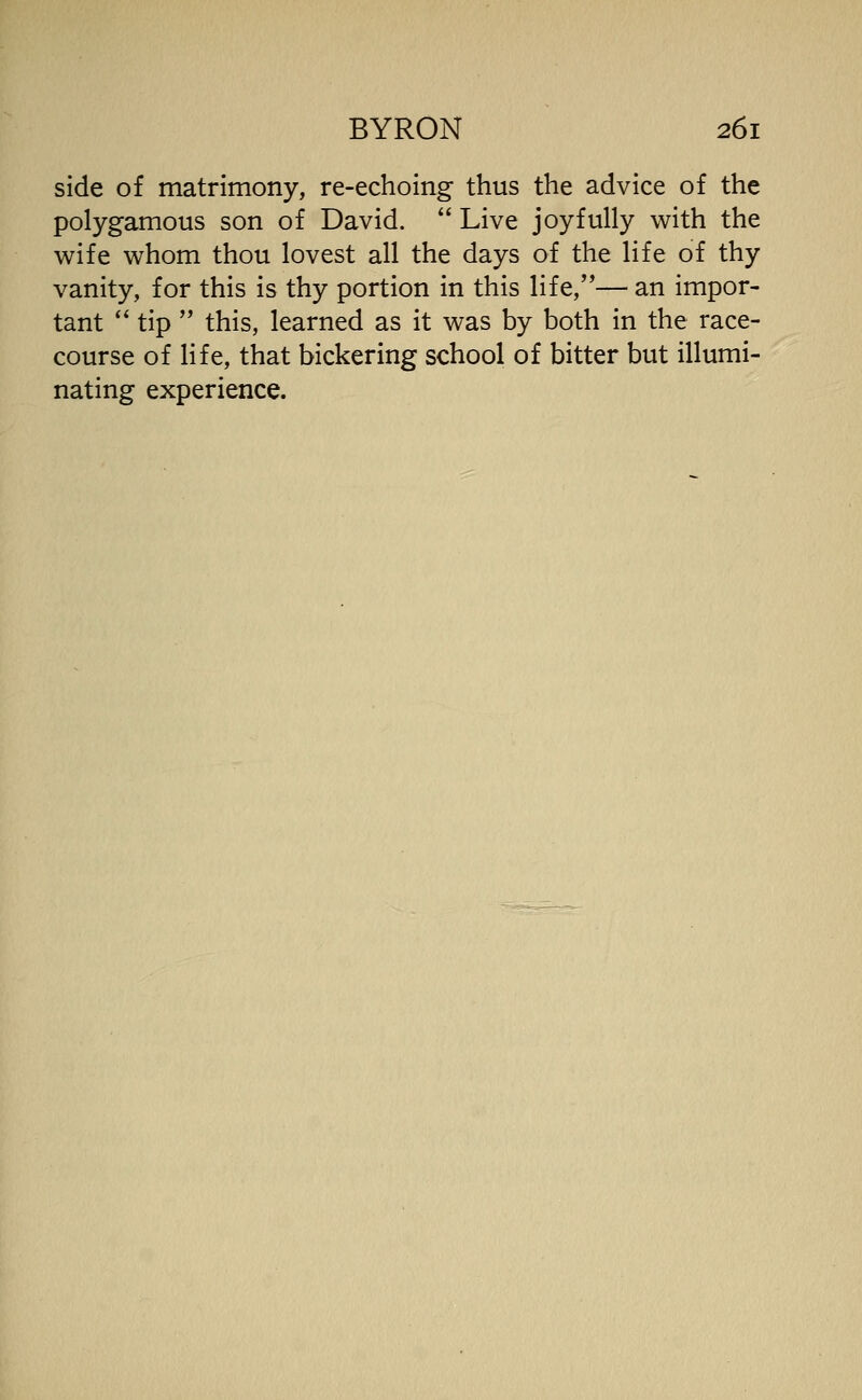 side of matrimony, re-echoing thus the advice of the polygamous son of David. Live joyfully with the wife whom thou lovest all the days of the life of thy vanity, for this is thy portion in this life,— an impor- tant '' tip this, learned as it was by both in the race- course of life, that bickering school of bitter but illumi- nating experience.