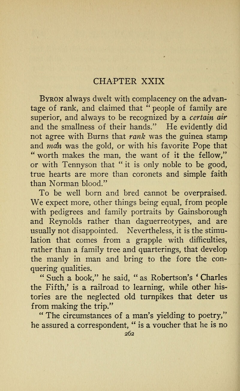 CHAPTER XXIX Byron always dwelt with complacency on the advan- tage of rank, and claimed that people of family are superior, and always to be recognized by a certain air and the smallness of their hands. He evidently did not agree with Burns that rank was the guinea stamp and mah was the gold, or with his favorite Pope that worth makes the man, the want of it the fellow, or with Tennyson that '' it is only noble to be good, true hearts are more than coronets and simple faith than Norman blood. To be well born and bred cannot be overpraised. We expect more, other things being equal, from people with pedigrees and family portraits by Gainsborough and Reynolds rather than daguerreotypes, and are usually not disappointed. Nevertheless, it is the stimu- lation that comes from a grapple with difficulties, rather than a family tree and quarterings, that develop the manly in man and bring to the fore the con- quering qualities. Such a book, he said, as Robertson's * Charles the Fifth,' is a railroad to learning, while other his- tories are the neglected old turnpikes that deter us from making the trip. The circumstances of a man's yielding to poetry, he assured a correspondent, is a voucher that he is no