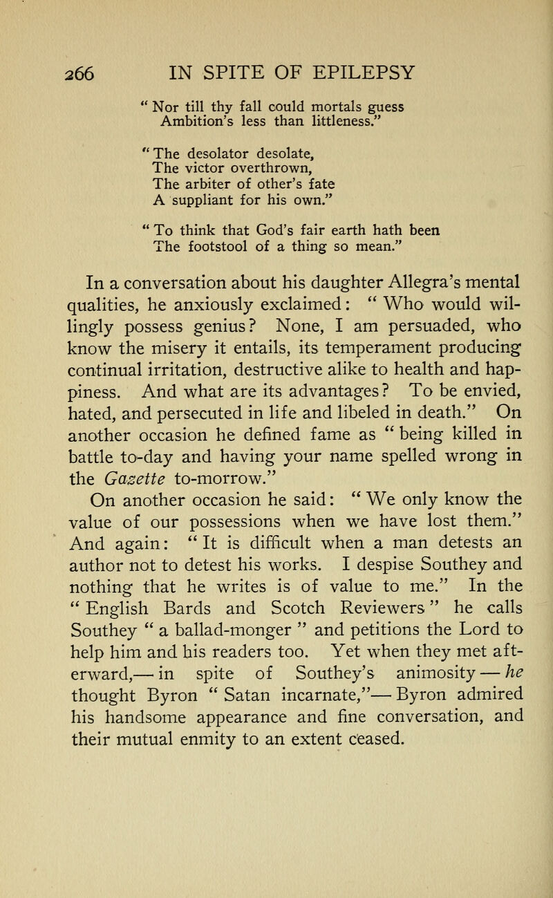 Nor till thy fall could mortals guess Ambition's less than littleness. The desolator desolate. The victor overthrown, The arbiter of other's fate A suppliant for his own. To think that God's fair earth hath been The footstool of a thing so mean. In a conversation about his daughter Allegra's mental qualities, he anxiously exclaimed: Who would wil- lingly possess genius? None, I am persuaded, who know the misery it entails, its temperament producing continual irritation, destructive alike to health and hap- piness. And what are its advantages ? To be envied, hated, and persecuted in life and libeled in death. On another occasion he defined fame as being killed in battle to-day and having your name spelled wrong in the Gazette to-morrow. On another occasion he said: We only know the value of our possessions when we have lost them. And again: It is difficult when a man detests an author not to detest his works. I despise Southey and nothing that he writes is of value to me. In the English Bards and Scotch Reviewers he calls Southey a ballad-monger and petitions the Lord to help him and his readers too. Yet when they met aft- erward,— in spite of Southey's animosity — he thought Byron Satan incarnate,— Byron admired his handsome appearance and fine conversation, and their mutual enmity to an extent ceased.