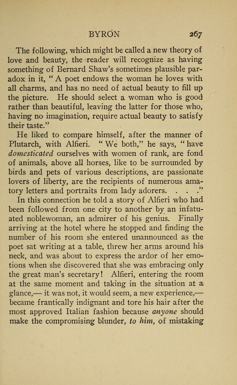 The following, which might be called a new theory of love and beauty, the reader will recognize as having something of Bernard Shaw's sometimes plausible par- adox in it, A poet endows the woman he loves with all charms, and has no need of actual beauty to fill up the picture. He should select a woman who is good rather than beautiful, leaving the latter for those who, having no imagination, require actual beauty to satisfy their taste. He liked to compare himself, after the manner of Plutarch, with Alfieri. We both, he says, have domesticated ourselves with women of rank, are fond of animals, above all horses, like to be surrounded by birds and pets of various descriptions, are passionate lovers of liberty, are the recipients of numerous ama- tory letters and portraits from lady adorers. . . . In this connection he told a story of Alfieri who had been followed from one city to another by an infatu- ated noblewoman, an admirer of his genius. Finally arriving at the hotel where he stopped and finding the number of his room she entered unannounced as the poet sat writing at a table, threw her arms around his neck, and was about to express the ardor of her emo- tions when she discovered that she was embracing only the great man's secretary! Alfieri, entering the room at the same moment and taking in the situation at a glance,— it was not, it would seem, a new experience,— became frantically indignant and tore his hair after the most approved Italian fashion because anyone should make the compromising blunder, to him, of mistaking