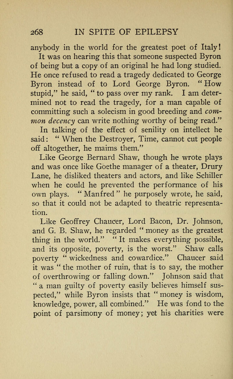 anybody in the world for the greatest poet of Italy! It was on hearing this that someone suspected Byron of being but a copy of an original he had long studied. He once refused to read a tragedy dedicated to George Byron instead of to Lord George Byron. How stupid, he said, to pass over my rank. I am deter- mined not to read the tragedy, for a man capable of committing such a solecism in good breeding and com- mon decency can write nothing worthy of being read. In talking of the effect of senility on intellect he said: When the Destroyer, Time, cannot cut people off altogether, he maims them. Like George Bernard Shaw, though he wrote plays and was once like Goethe manager of a theater, Drury Lane, he disliked theaters and actors, and like Schiller when he could he prevented the performance of his own plays. Manfred he purposely wrote, he said, so that it could not be adapted to theatric representa- tion. Like Geoffrey Chauc'er, Lord Bacon, Dr. Johnson, and G. B. Shaw, he regarded money as the greatest thing in the world. It makes everything possible, and its opposite, poverty, is the worst. Shaw calls poverty wickedness and cowardice. Chaucer said it was the mother of ruin, that is to say, the mother of overthrowing or falling down. Johnson said that a man guilty of poverty easily believes himself sus- pected, while Byron insists that money is wisdom, knowledge, power, all combined. He was fond to the point of parsimony of money; yet his charities were