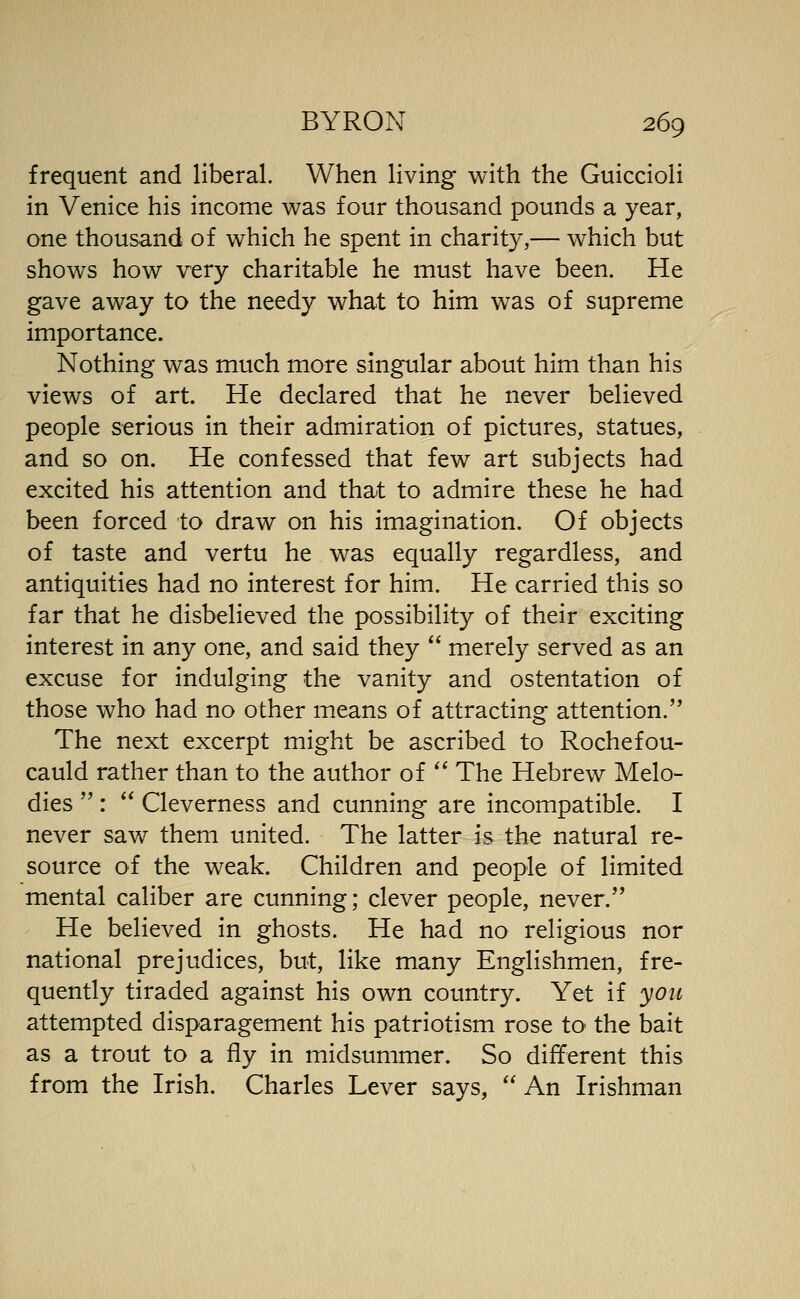 frequent and liberal. When living with the Guiccioli in Venice his income was four thousand pounds a year, one thousand of which he spent in charity,— which but shows how very charitable he must have been. He gave away to the needy what to him was of supreme importance. Nothing was much more singular about him than his views of art. He declared that he never believed people serious in their admiration of pictures, statues, and so on. He confessed that few art subjects had excited his attention and that to admire these he had been forced to draw on his imagination. Of objects of taste and vertu he was equally regardless, and antiquities had no interest for him. He carried this so far that he disbelieved the possibility of their exciting interest in any one, and said they merely served as an excuse for indulging the vanity and ostentation of those who had no other means of attracting attention. The next excerpt might be ascribed to Rochefou- cauld rather than to the author of The Hebrew Melo- dies : Cleverness and cunning are incompatible. I never saw them united. The latter is the natural re- source of the weak. Children and people of limited mental caliber are cunning; clever people, never. He believed in ghosts. He had no religious nor national prejudices, but, like many Englishmen, fre- quently tiraded against his own country. Yet if yoii attempted disparagement his patriotism rose to the bait as a trout to a fly in midsummer. So different this from the Irish. Charles Lever says, An Irishman
