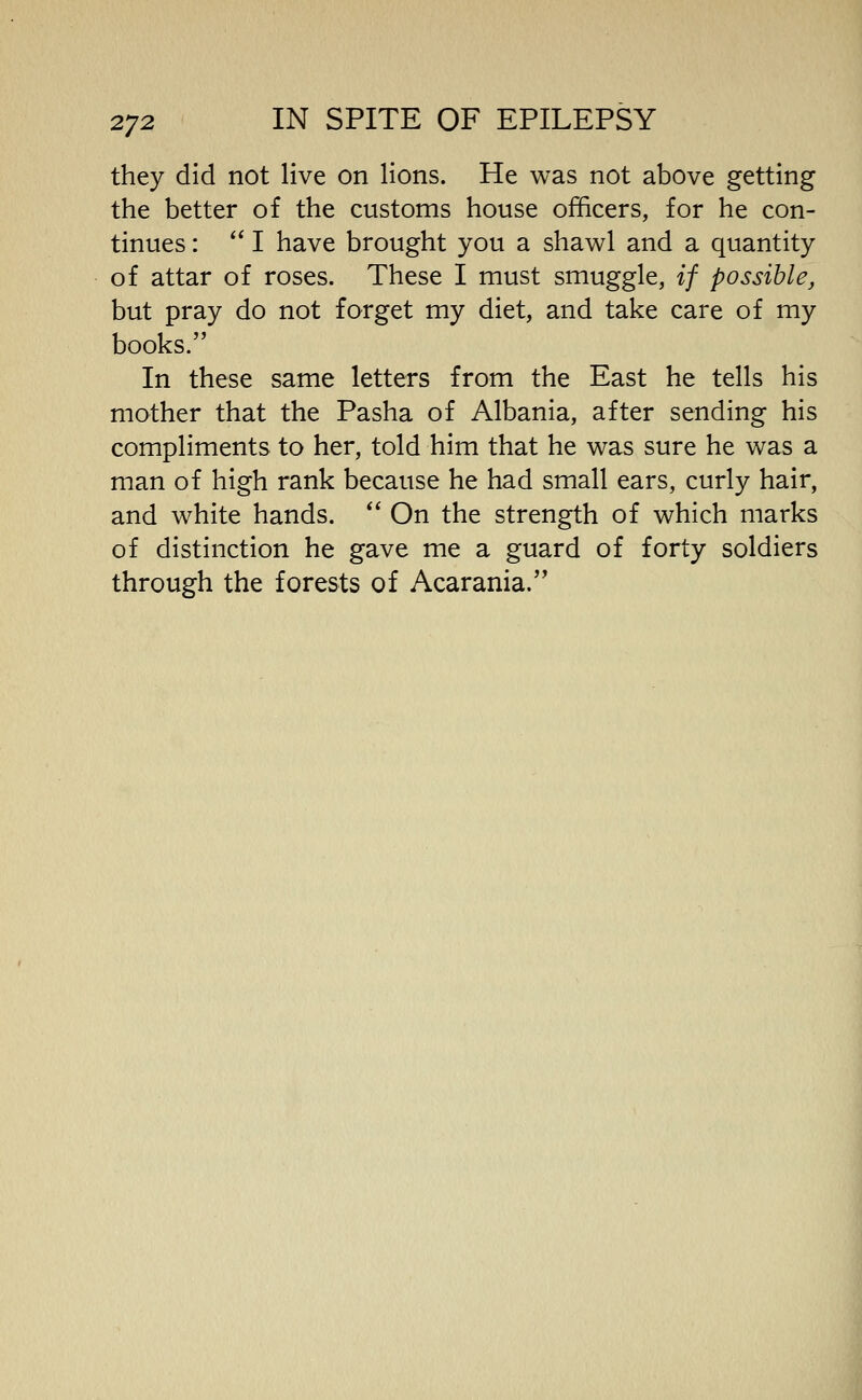 they did not live on lions. He was not above getting the better of the customs house officers, for he con- tinues : I have brought you a shawl and a quantity of attar of roses. These I must smuggle, if possible, but pray do not forget my diet, and take care of my books. In these same letters from the East he tells his mother that the Pasha of Albania, after sending his compliments to her, told him that he was sure he was a man of high rank because he had small ears, curly hair, and white hands. On the strength of which marks of distinction he gave me a guard of forty soldiers through the forests of Acarania.