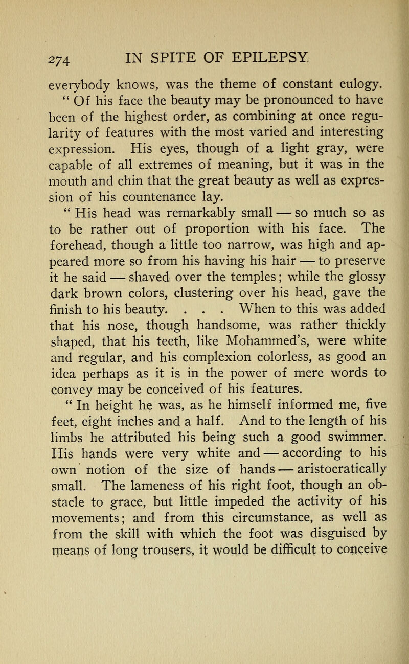 everybody knows, was the theme of constant eulogy. ''Of his face the beauty may be pronounced to have been of the highest order, as combining at once regu- larity of features with the most varied and interesting expression. His eyes, though of a light gray, were capable of all extremes of meaning, but it was in the mouth and chin that the great beauty as well as expres- sion of his countenance lay. His head was remarkably small — so much so as to be rather out of proportion with his face. The forehead, though a little too narrow, was high and ap- peared more so from his having his hair — to preserve it he said — shaved over the temples; while the glossy dark brown colors, clustering over his head, gave the finish to his beauty. . . . When to this was added that his nose, though handsome, was rather thickly shaped, that his teeth, like Mohammed's, were white and regular, and his complexion colorless, as good an idea perhaps as it is in the power of mere words to convey may be conceived of his features. In height he was, as he himself informed me, five feet, eight inches and a half. And to the length of his limbs he attributed his being such a good swimmer. His hands were very white and — according to his own notion of the size of hands — aristocratically small. The lameness of his right foot, though an ob- stacle to grace, but little impeded the activity of his movements; and from this circumstance, as well as from the skill with which the foot was disguised by means of long trousers, it would be difficult to conceive