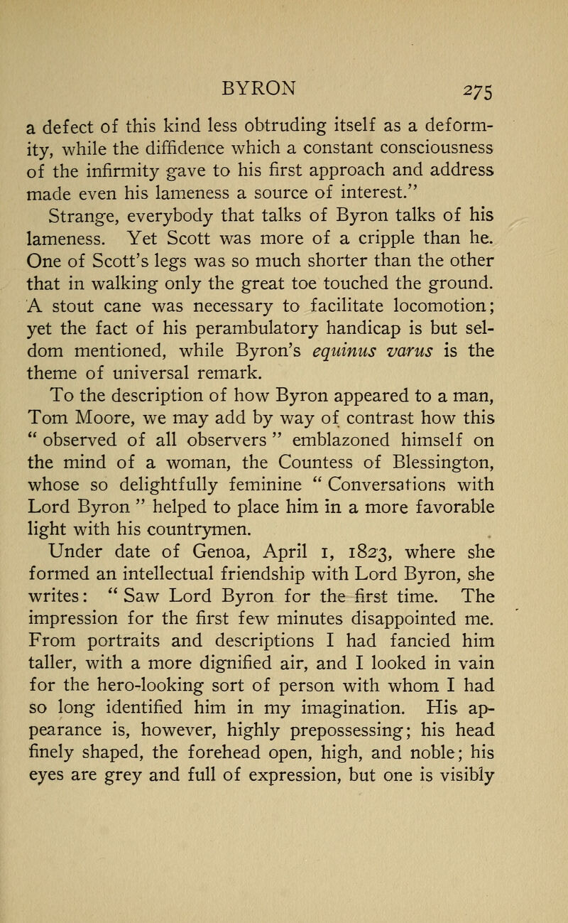 a defect of this kind less obtruding itself as a deform- ity, while the diffidence which a constant consciousness of the infirmity gave to his first approach and address made even his lameness a source of interest. Strange, everybody that talks of Byron talks of his lameness. Yet Scott was more of a cripple than he. One of Scott's legs was so much shorter than the other that in walking only the great toe touched the ground. A stout cane was necessary to facilitate locomotion; yet the fact of his perambulatory handicap is but sel- dom mentioned, while Byron's equinus varus is the theme of universal remark. To the description of how Byron appeared to a man, Tom Moore, we may add by way of contrast how this  observed of all observers  emblazoned himself on the mind of a woman, the Countess of Blessington, whose so delightfully feminine  Conversations with Lord Byron  helped to place him in a more favorable light with his countrymen. Under date of Genoa, April i, 1823, where she formed an intellectual friendship with Lord Byron, she writes:  Saw Lord Byron for the first time. The impression for the first few minutes disappointed me. From portraits and descriptions I had fancied him taller, with a more dignified air, and I looked in vain for the hero-looking sort of person with whom I had so long identified him in my imagination. His ap- pearance is, however, highly prepossessing; his head finely shaped, the forehead open, high, and noble; his eyes are grey and full of expression, but one is visibly