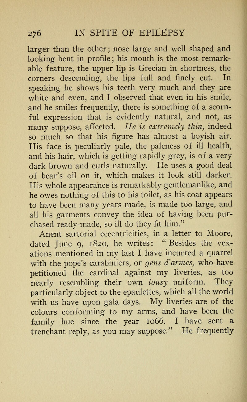 larger than the other; nose large and well shaped and looking bent in profile; his mouth is the most remark- able feature, the upper lip is Grecian in shortness, the corners descending, the lips full and finely cut. In speaking he shows his teeth very much and they are white and even, and I observed that even in his smile, and he smiles frequently, there is something of a scorn- ful expression that is evidently natural, and not, as many suppose, affected. He is extremely thin, indeed so much so that his figure has almost a boyish air. His face is peculiarly pale, the paleness of ill health, and his hair, which is getting rapidly grey, is of a very dark brown and curls naturally. He uses a good deal of bear's oil on it, which makes it look still darker. His whole appearance is remarkably gentlemanlike, and he owes nothing of this to his toilet, as his coat appears to have been many years made, is made too large, and all his garments convey the idea of having been pur- chased ready-made, so ill do they fit him. Anent sartorial eccentricities, in a letter to Moore, dated June 9, 1820, he writes:  Besides the vex- ations mentioned in my last I have incurred a quarrel with the pope's carabiniers, or gens d/armes, who have petitioned the cardinal against my liveries, as too nearly resembling their own lousy uniform. They particularly object to the epaulettes, which all the world with us have upon gala days. My liveries are of the colours conforming to my arms, and have been the family hue since the year 1066. I have sent a trenchant reply, as you may suppose. He frequently