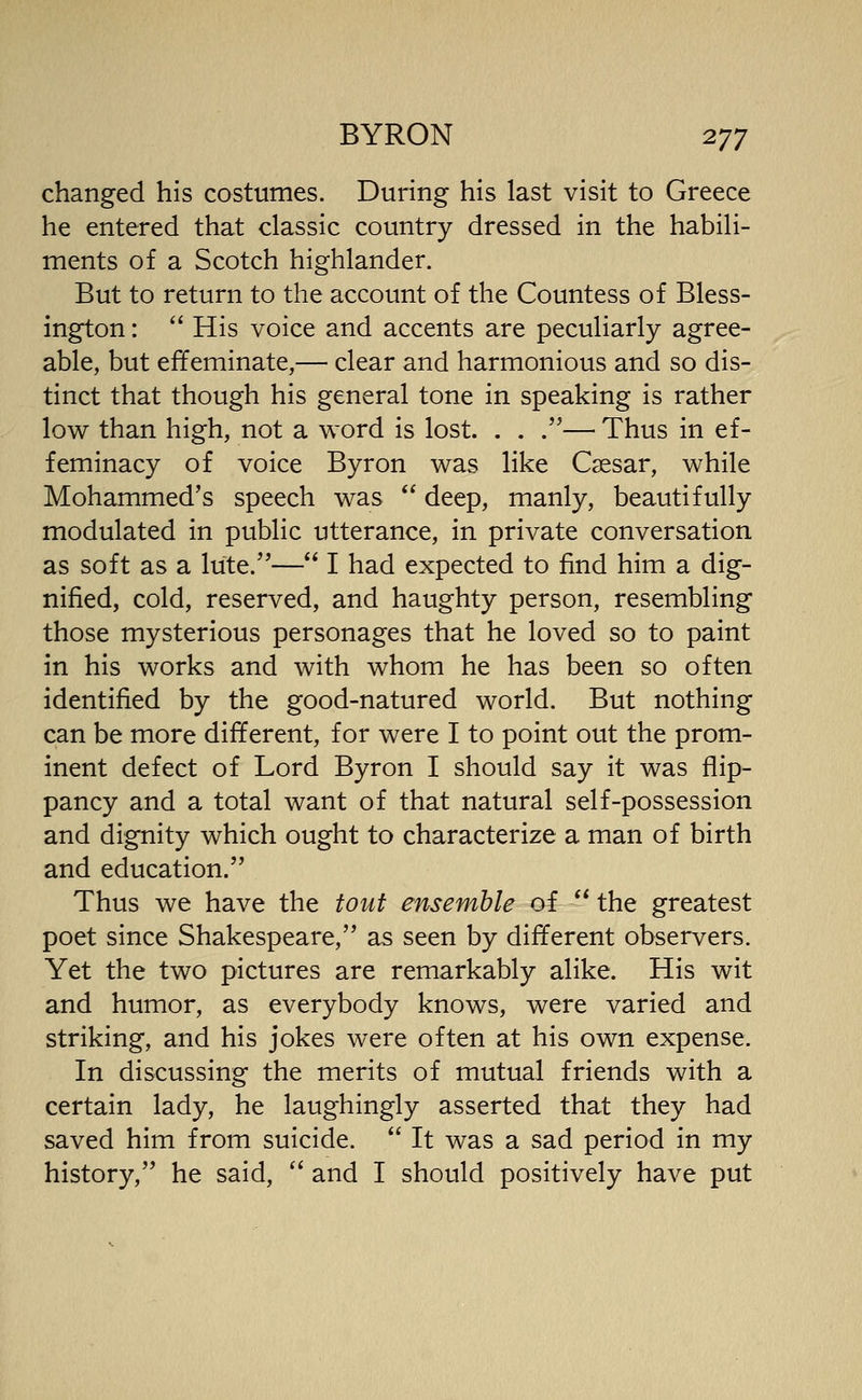 changed his costumes. During his last visit to Greece he entered that classic country dressed in the habili- ments of a Scotch highlander. But to return to the account of the Countess of Bless- ington: '* His voice and accents are peculiarly agree- able, but effeminate,— clear and harmonious and so dis- tinct that though his general tone in speaking is rather low than high, not a word is lost. . . .— Thus in ef- feminacy of voice Byron was like Caesar, while Mohammed's speech was deep, manly, beautifully modulated in public utterance, in private conversation as soft as a lute.— I had expected to find him a dig- nified, cold, reserved, and haughty person, resembling those mysterious personages that he loved so to paint in his works and with whom he has been so often identified by the good-natured world. But nothing can be more different, for were I to point out the prom- inent defect of Lord Byron I should say it was flip- pancy and a total want of that natural self-possession and dignity which ought to characterize a man of birth and education. Thus we have the tout ensemble of the greatest poet since Shakespeare, as seen by different observers. Yet the two pictures are remarkably alike. His wit and humor, as everybody knows, were varied and striking, and his jokes were often at his own expense. In discussing the merits of mutual friends with a certain lady, he laughingly asserted that they had saved him from suicide. It was a sad period in my history, he said, '' and I should positively have put