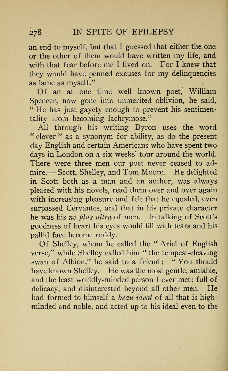 an end to myself, but that I guessed that either the one or the other of them would have written my life, and with that fear before me I lived on. For I knew that they would have penned excuses for my delinquencies as lame as myself. Of an at one time well known poet, William Spencer, now gone into unmerited oblivion, he said, *' He has just gayety enough to prevent his sentimen- tality from becoming lachrymose. All through his writing Byron uses the word  clever  as a synonym for ability, as do the present day English and certain Americans who have spent two days in London on a six weeks' tour around the world. There were three men our poet never ceased to ad- mire,— Scott, Shelley, and Tom Moore. He delighted in Scott both as a man and an author, was always pleased with his novels, read them over and over again with increasing pleasure and felt that he equaled, even surpassed Cervantes, and that in his private character he was his ne plus ultra of men. In talking of Scott's goodness of heart his eyes would fill with tears and his pallid face become ruddy. Of Shelley, whom he called the  Ariel of English verse, while Shelley called him '' the tempest-cleaving swan of Albion, he said to a friend:  You should have known Shelley. He was the most gentle, amiable, and the least worldly-minded person I ever met; full of delicacy, and disinterested beyond all other men. He had formed to himself a beau ideal of all that is high- minded and noble, and acted up to his ideal even to the