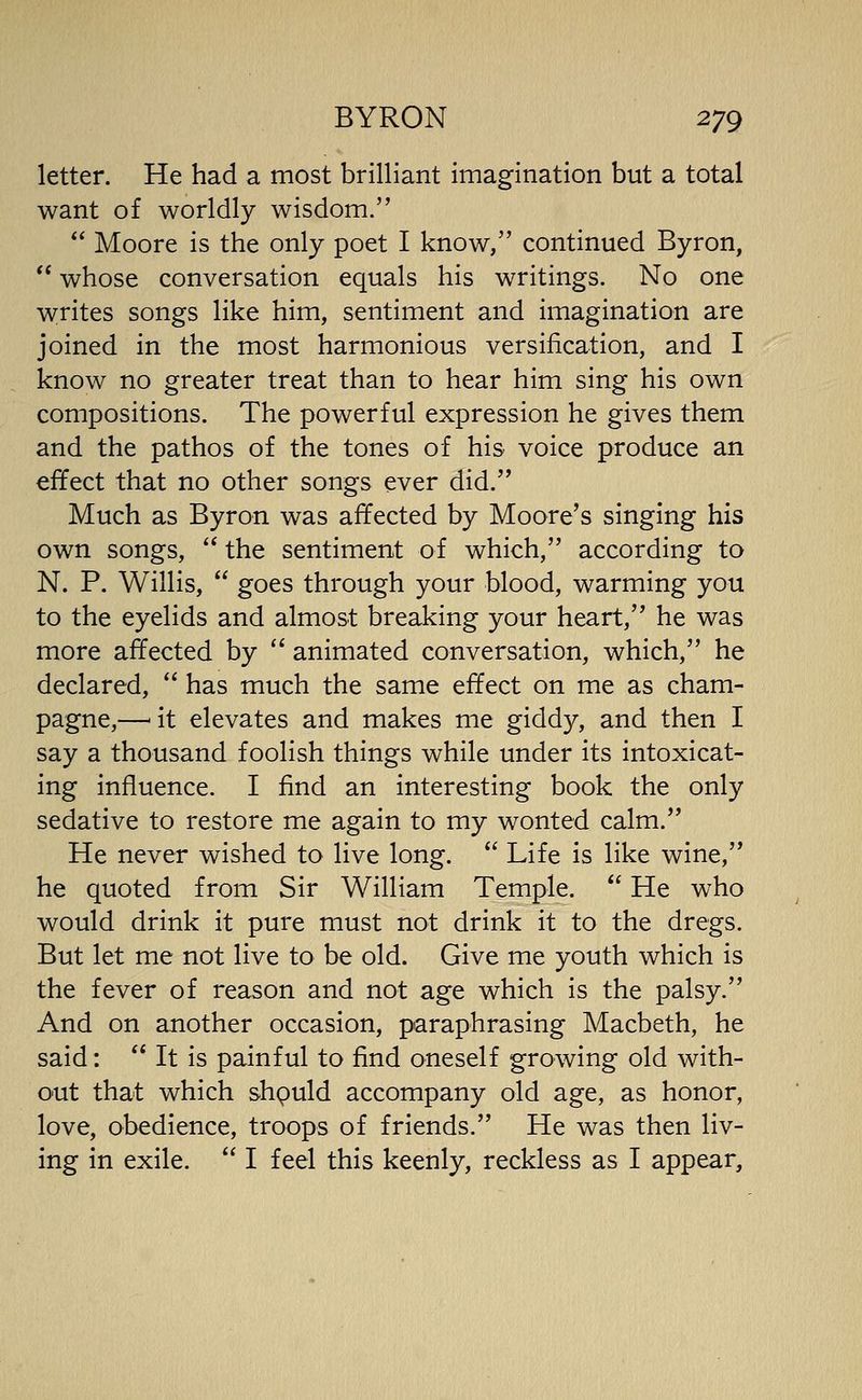 letter. He had a most brilliant imagination but a total want of worldly wisdom.  Moore is the only poet I know, continued Byron,  whose conversation equals his writings. No one writes songs like him, sentiment and imagination are joined in the most harmonious versification, and I know no greater treat than to hear him sing his own compositions. The powerful expression he gives them and the pathos of the tones of his voice produce an effect that no other songs ever did. Much as Byron was affected by Moore's singing his own songs,  the sentiment of which, according to N. P. Willis,  goes through your blood, warming you to the eyelids and almost breaking your heart, he was more affected by  animated conversation, which, he declared,  has much the same effect on me as cham- pagne,—'it elevates and makes me giddy, and then I say a thousand foolish things while under its intoxicat- ing influence. I find an interesting book the only sedative to restore me again to my wonted calm. He never wished to live long.  Life is like wine, he quoted from Sir William Temple.  He who would drink it pure must not drink it to the dregs. But let me not live to be old. Give me youth which is the fever of reason and not age which is the palsy. And on another occasion, paraphrasing Macbeth, he said:  It is painful to find oneself growing old with- out that which shpuld accompany old age, as honor, love, obedience, troops of friends. He was then liv- ing in exile.  I feel this keenly, reckless as I appear.