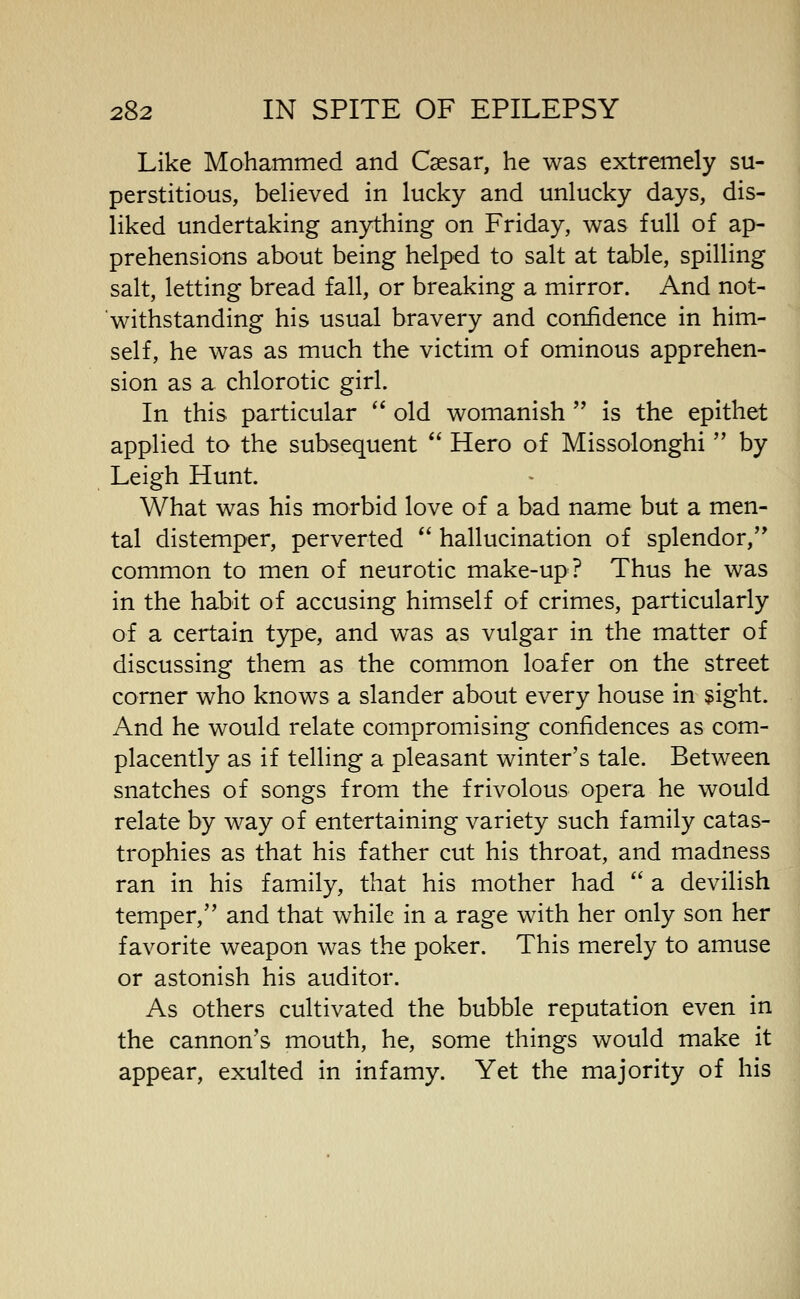 Like Mohammed and Caesar, he was extremely su- perstitious, believed in lucky and unlucky days, dis- liked undertaking anything on Friday, was full of ap- prehensions about being helped to salt at table, spilling salt, letting bread fall, or breaking a mirror. And not- withstanding his usual bravery and confidence in him- self, he was as much the victim of ominous apprehen- sion as a chlorotic girl. In this particular '* old womanish  is the epithet applied to the subsequent  Hero of Missolonghi  by Leigh Hunt. What was his morbid love of a bad name but a men- tal distemper, perverted *' hallucination of splendor, common to men of neurotic make-up? Thus he was in the habit of accusing himself of crimes, particularly of a certain type, and was as vulgar in the matter of discussing them as the common loafer on the street corner who knows a slander about every house in sight. And he would relate compromising confidences as com- placently as if telling a pleasant winter's tale. Between snatches of songs from the frivolous opera he would relate by way of entertaining variety such family catas- trophies as that his father cut his throat, and madness ran in his family, that his mother had  2l devilish temper, and that while in a rage with her only son her favorite weapon was the poker. This merely to amuse or astonish his auditor. As others cultivated the bubble reputation even in the cannon's mouth, he, some things would make it appear, exulted in infamy. Yet the majority of his