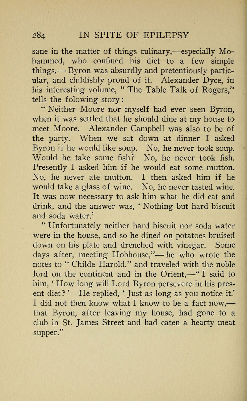 sane in the matter of things culinary,—especially Mo- hammed, who confined his diet to a few simple things,— Byron was absurdly and pretentiously partic- ular, and childishly proud of it. Alexander Dyce, in his interesting volume,  The Table Talk of Rogers, tells the folowing story:  Neither Moore nor myself had ever seen Byron, when it was settled that he should dine at my house to meet Moore. Alexander Campbell was also to be of the party. When we sat down at dinner I asked Byron if he would like soup. No, he never took soup. Would he take some fish? No, he never took fish. Presently I asked him if he would eat some mutton. No, he never ate mutton. I then asked him if he would take a glass of wine. No, he never tasted wine. It was now necessary to ask him what he did eat and drink, and the answer was, * Nothing but hard biscuit and soda water.'  Unfortunately neither hard biscuit nor soda water were in the house, and so he dined on potatoes bruised down on his plate and drenched with vinegar. Some days after, meeting Hobhouse,—he who wrote the notes to  Childe Harold, and traveled with the noble lord on the continent and in the Orient,— I said to him, ' How long will Lord Byron persevere in his pres- ent diet ? ' He replied, * Just as long as you notice it.' I did not then know what I know to be a fact now,— that Byron, after leaving my house, had gone to a club in St. James Street and had eaten a hearty meat supper.