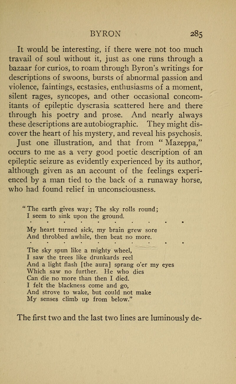 It would be interesting, if there were not too much travail of soul without it, just as one runs through a bazaar for curios, to roam through Byron's writings for descriptions of swoons, bursts of abnormal passion and violence, faintings, ecstasies, enthusiasms of a moment, silent rages, syncopes, and other occasional concom- itants of epileptic dyscrasia scattered here and there through his poetry and prose. And nearly always these descriptions are autobiographic. They might dis- cover the heart of his mystery, and reveal his psychosis. Just one illustration, and that from  Mazeppa, occurs to me as a very good poetic description of an epileptic seizure as evidently experienced by its author, although given as an account of the feelings experi- enced by a man tied to the back of a runaway horse, who had found relief in unconsciousness. The earth gives way; The sky rolls round; I seem to sink upon the ground. My heart turned sick, my brain grew sore And throbbed awhile, then beat no more. The sky spun like a mighty wheel, I saw the trees like drunkards reel And a light flash [the aura] sprang o'er my eyes Which saw no further. He who dies Can die no more than then I died. I felt the blackness come and go, And strove to wake, but could not make My senses climb up from below. The first two and the last two lines are luminously de-