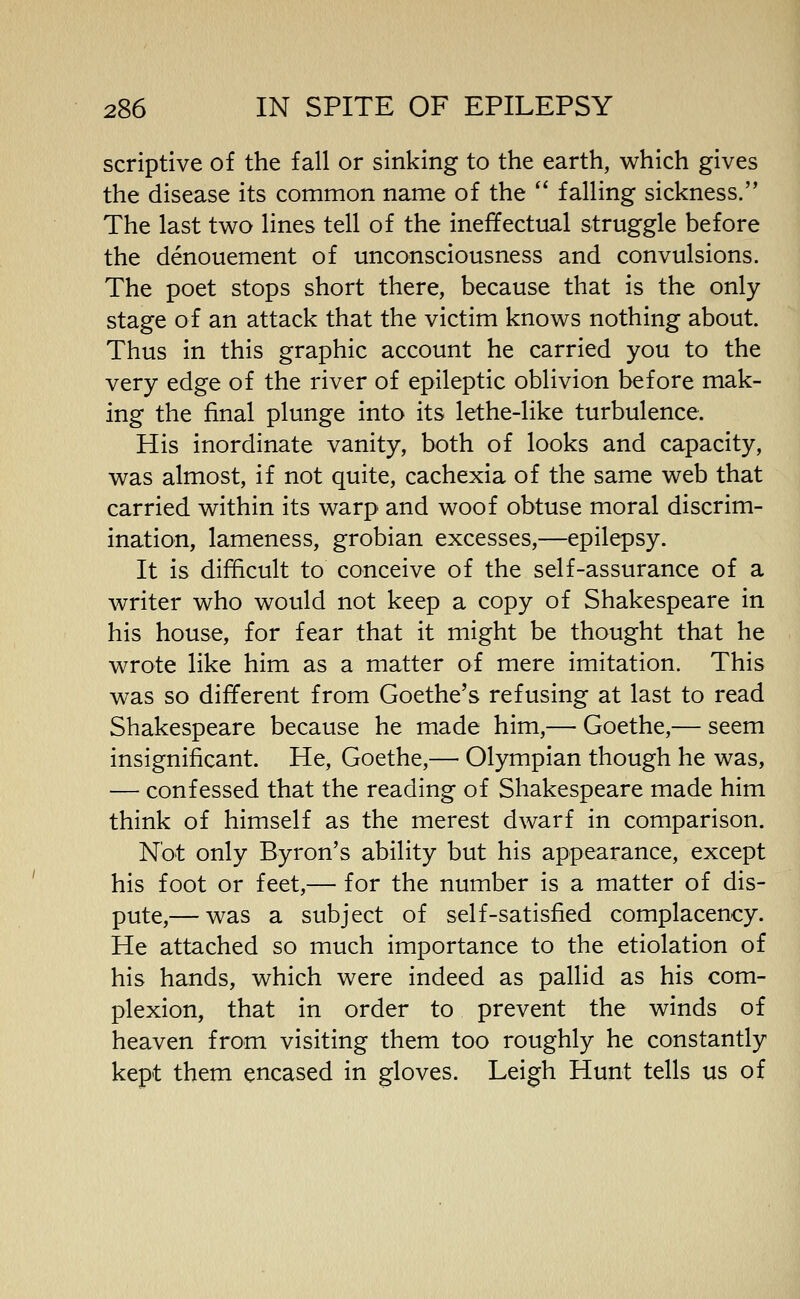 scriptive of the fall or sinking to the earth, which gives the disease its common name of the  falling sickness. The last two lines tell of the ineffectual struggle before the denouement of unconsciousness and convulsions. The poet stops short there, because that is the only- stage of an attack that the victim knows nothing about. Thus in this graphic account he carried you to the very edge of the river of epileptic oblivion before mak- ing the final plunge into its lethe-like turbulence. His inordinate vanity, both of looks and capacity, was almost, if not quite, cachexia of the same web that carried within its warp and woof obtuse moral discrim- ination, lameness, grobian excesses,—epilepsy. It is difficult to conceive of the self-assurance of a writer who would not keep a copy of Shakespeare in his house, for fear that it might be thought that he wrote like him as a matter of mere imitation. This was so different from Goethe's refusing at last to read Shakespeare because he made him,— Goethe,— seem insignificant. He, Goethe,— Olympian though he was, — confessed that the reading of Shakespeare made him think of himself as the merest dwarf in comparison. Not only Byron's ability but his appearance, except his foot or feet,— for the number is a matter of dis- pute,— was a subject of self-satisfied complacency. He attached so much importance to the etiolation of his hands, which were indeed as pallid as his com- plexion, that in order to prevent the winds of heaven from visiting them too roughly he constantly kept them encased in gloves. Leigh Hunt tells us of